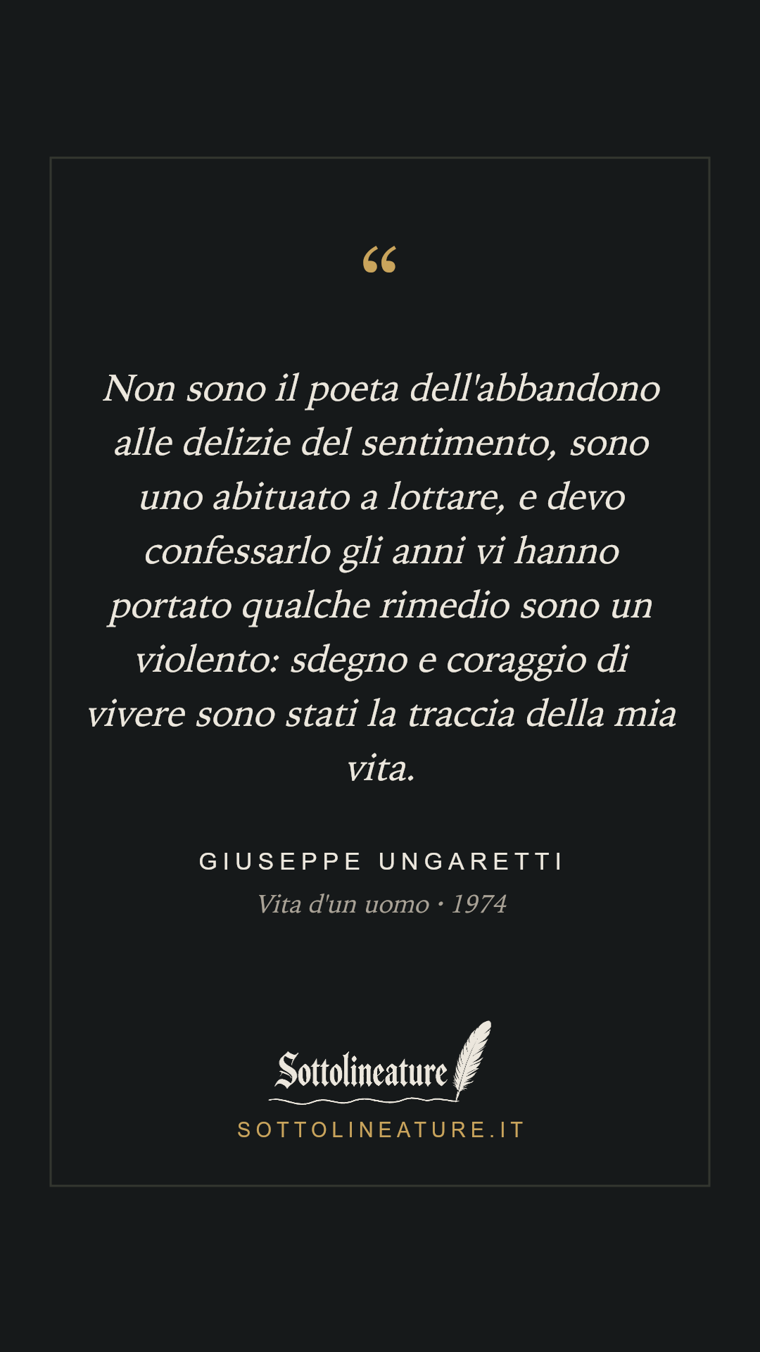 «Non sono il poeta dell'abbandono alle delizie del sentimento, sono uno abituato a lottare, e devo confessarlo gli anni vi hanno portato qualche rimedio sono un violento: sdegno e coraggio di vivere sono stati la traccia della mia vita.» — Giuseppe Ungaretti, Vita d'un uomo (1974). Grafica Sottolineature, versione scura.