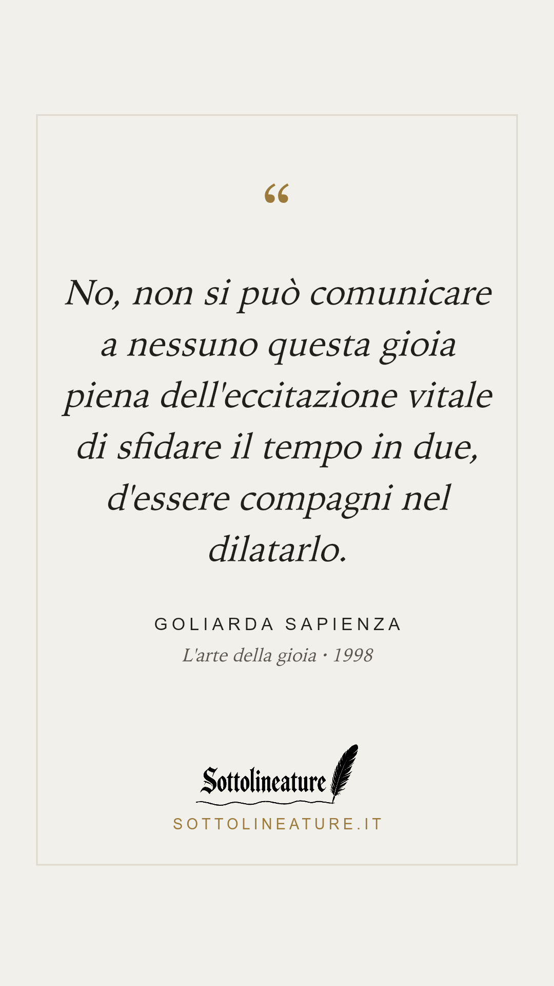 «No, non si può comunicare a nessuno questa gioia piena dell'eccitazione vitale di sfidare il tempo in due, d'essere compagni nel dilatarlo.» — Goliarda Sapienza, L'arte della gioia (1998). Grafica Sottolineature, versione chiara.