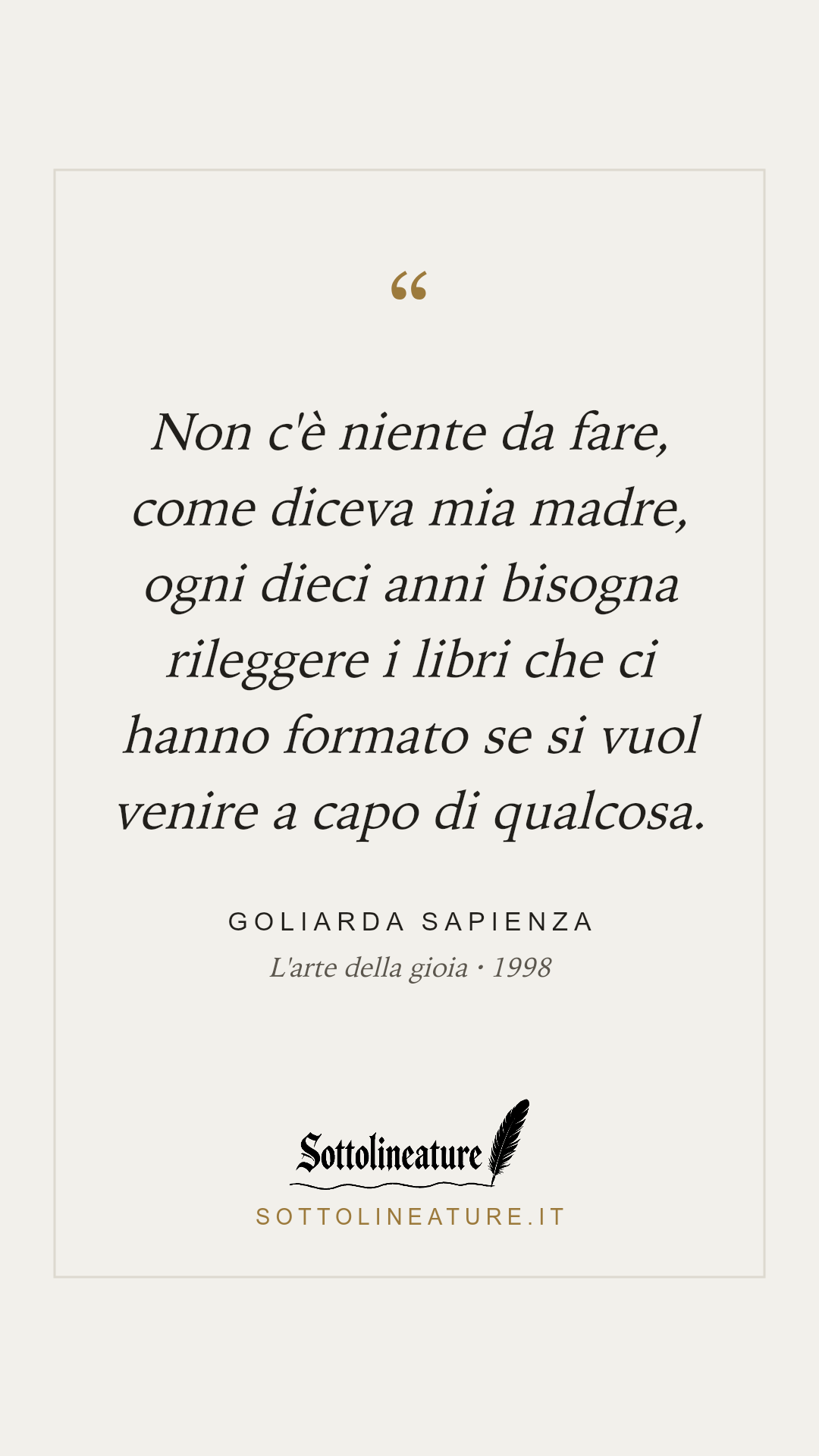 «Non c'è niente da fare, come diceva mia madre, ogni dieci anni bisogna rileggere i libri che ci hanno formato se si vuol venire a capo di qualcosa.» — Goliarda Sapienza, L'arte della gioia (1998). Grafica Sottolineature, versione chiara.