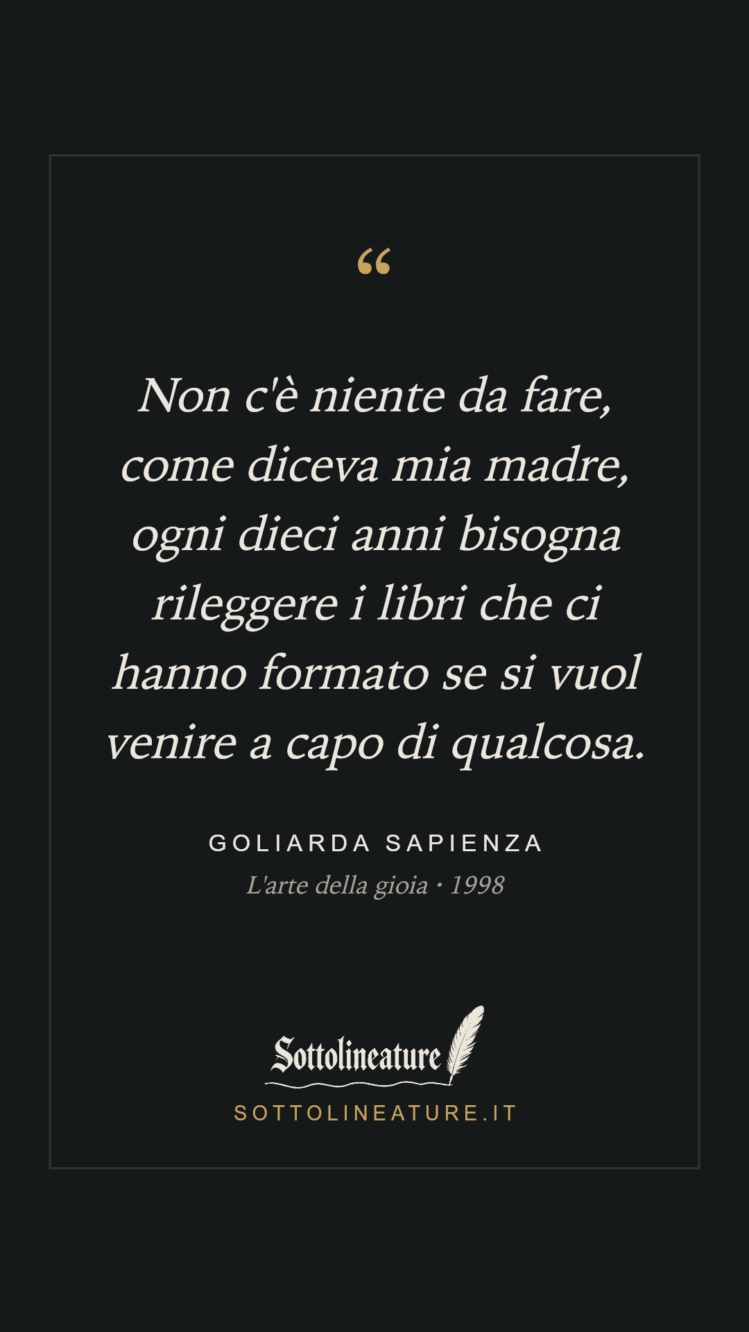 «Non c'è niente da fare, come diceva mia madre, ogni dieci anni bisogna rileggere i libri che ci hanno formato se si vuol venire a capo di qualcosa.» — Goliarda Sapienza, L'arte della gioia (1998). Grafica Sottolineature, versione scura.