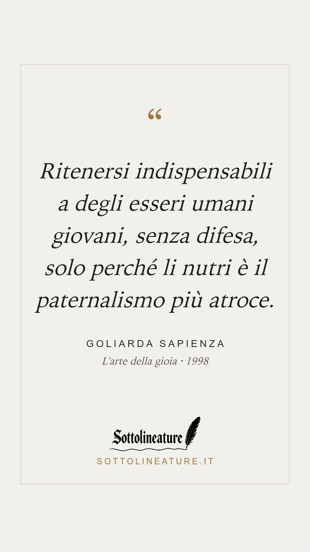 «Ritenersi indispensabili a degli esseri umani giovani, senza difesa, solo perché li nutri è il paternalismo più atroce.» — Goliarda Sapienza, L'arte della gioia (1998). Grafica Sottolineature, versione chiara.