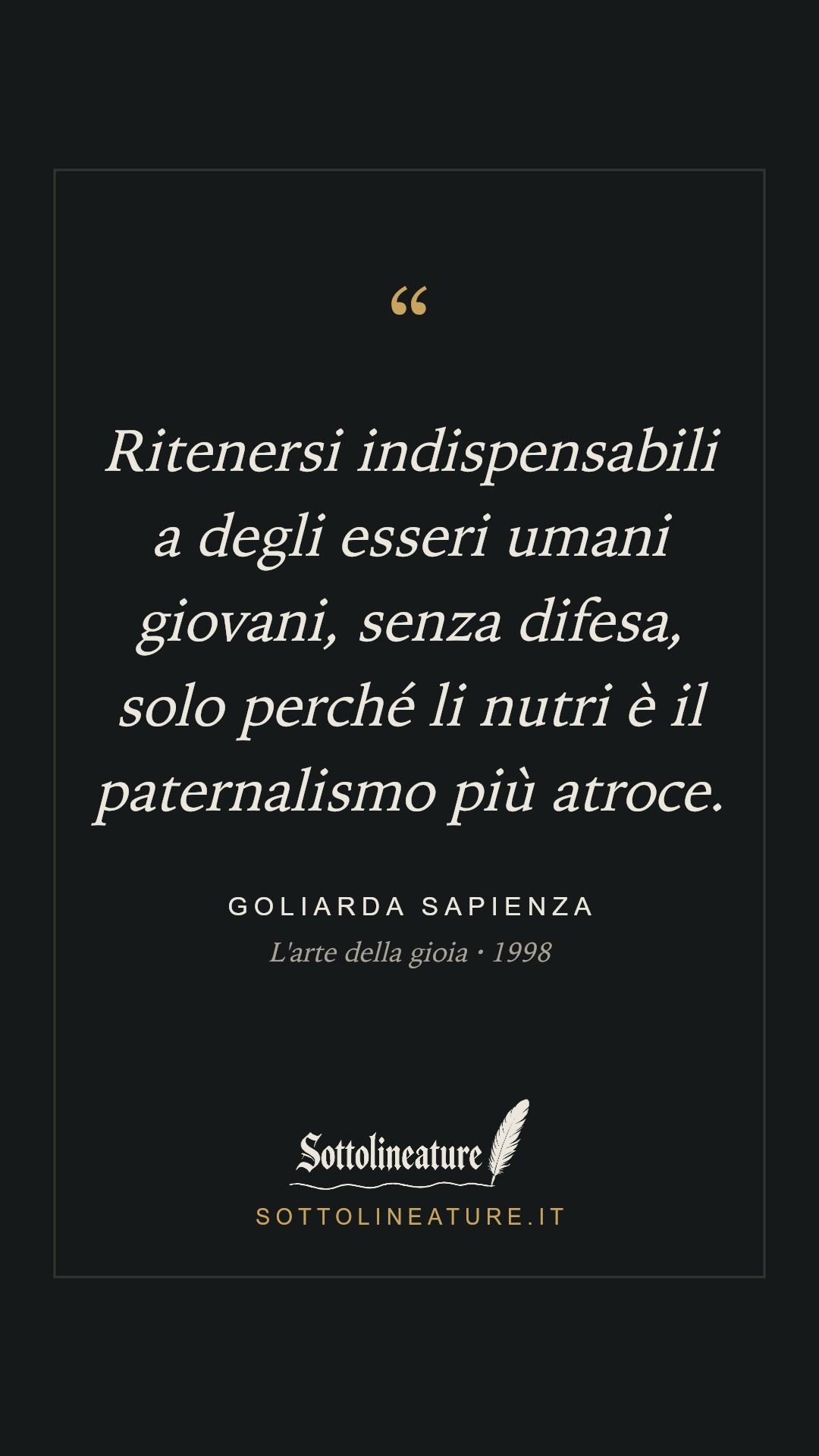 «Ritenersi indispensabili a degli esseri umani giovani, senza difesa, solo perché li nutri è il paternalismo più atroce.» — Goliarda Sapienza, L'arte della gioia (1998). Grafica Sottolineature, versione scura.
