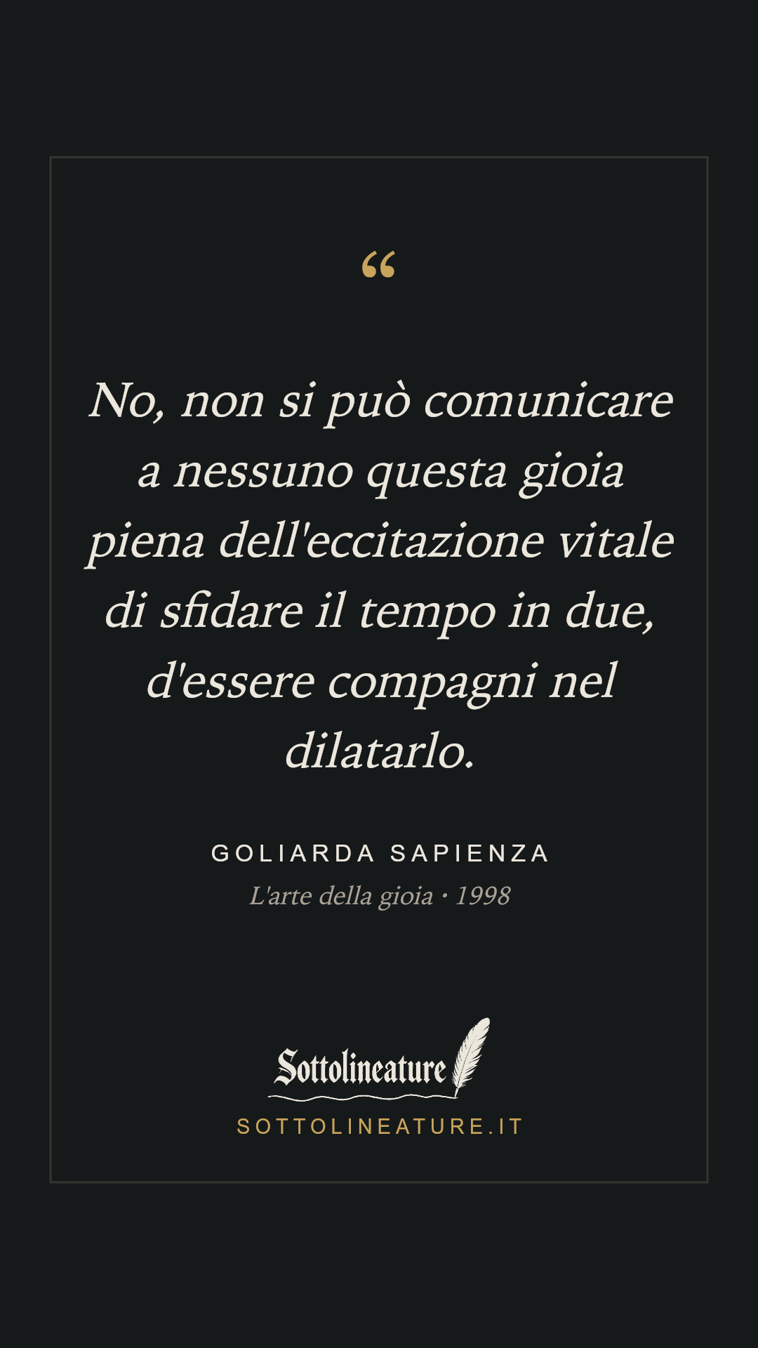 «No, non si può comunicare a nessuno questa gioia piena dell'eccitazione vitale di sfidare il tempo in due, d'essere compagni nel dilatarlo.» — Goliarda Sapienza, L'arte della gioia (1998). Grafica Sottolineature, versione scura.