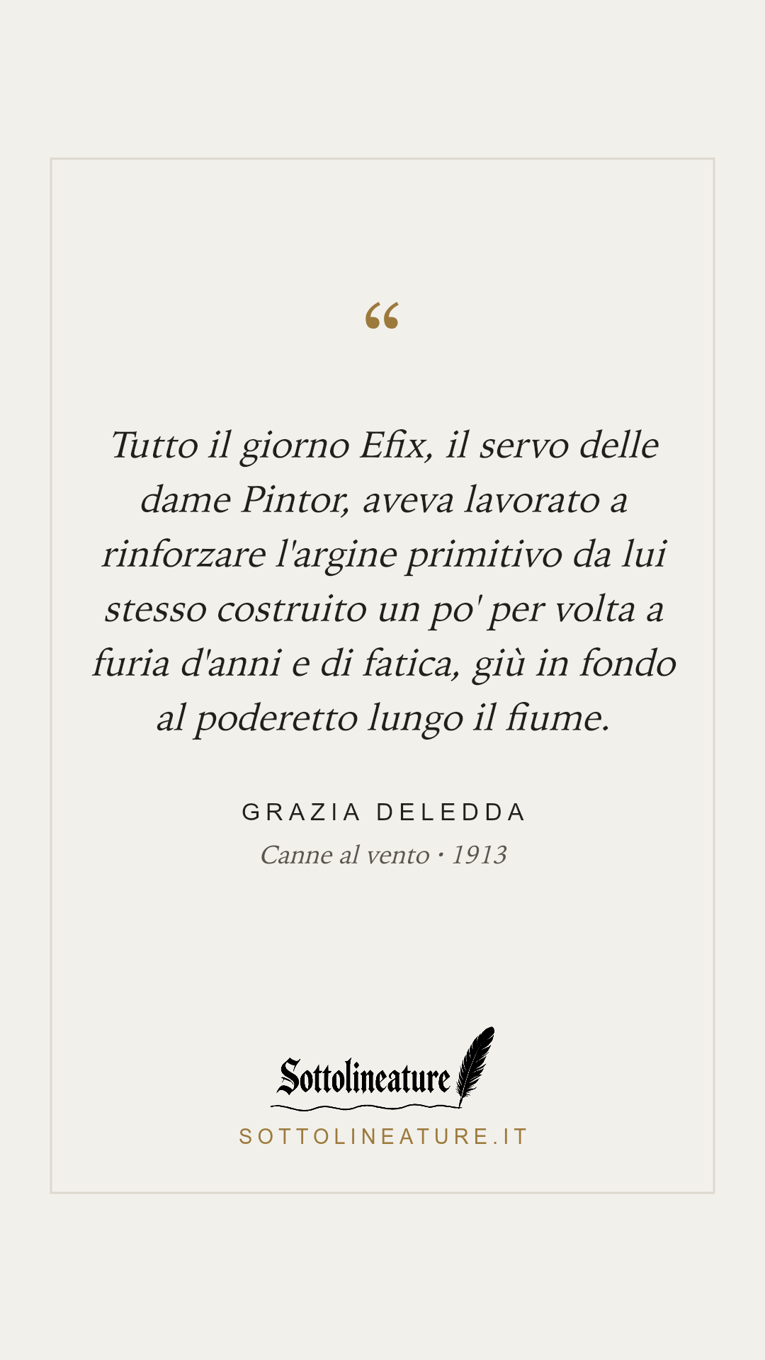 «Tutto il giorno Efix, il servo delle dame Pintor, aveva lavorato a rinforzare l'argine primitivo da lui stesso costruito un po' per volta a furia d'anni e di fatica, giù in fondo al poderetto lungo il fiume.» — Grazia Deledda, Canne al vento (1913). Grafica Sottolineature, versione chiara.