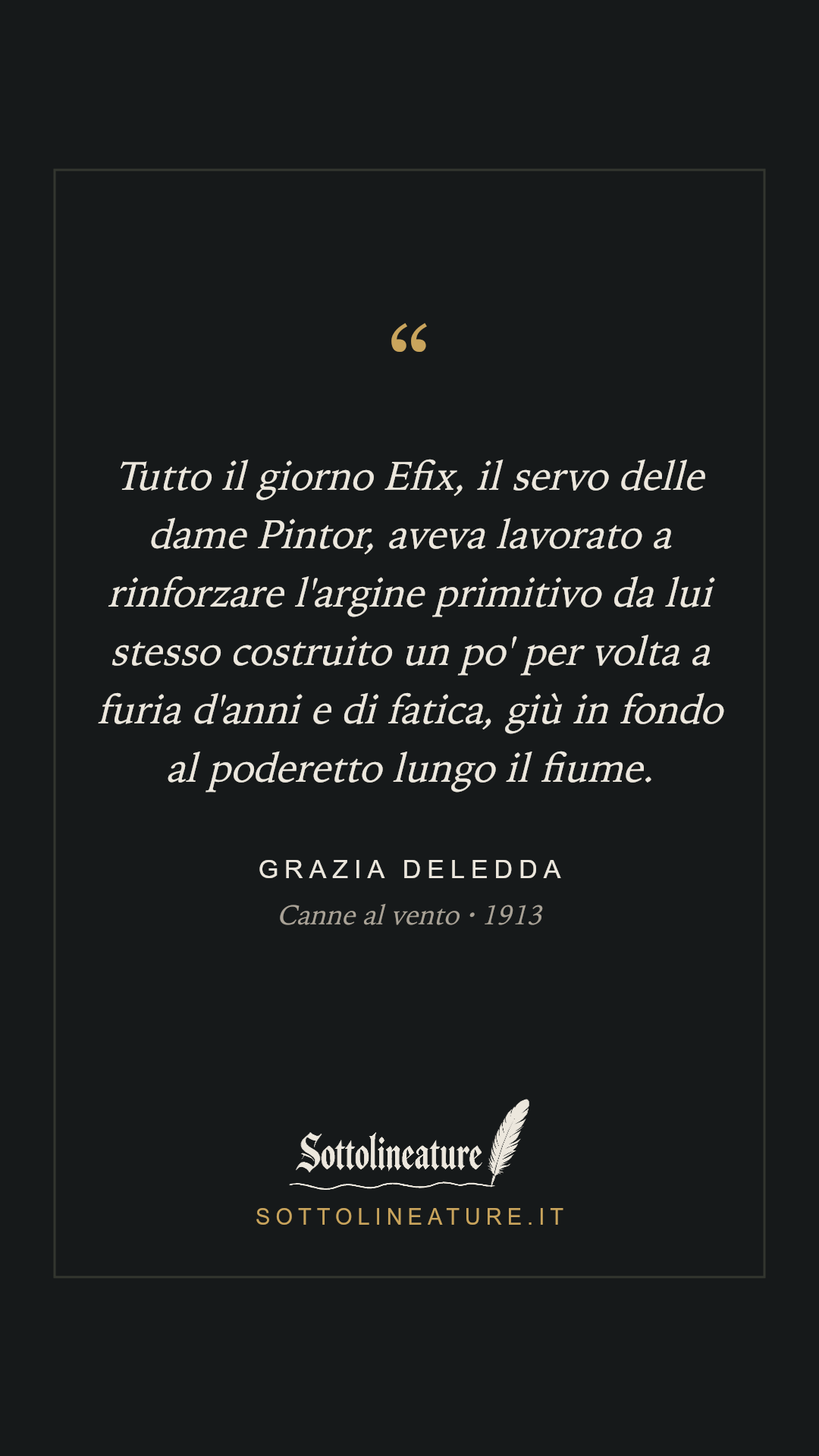 «Tutto il giorno Efix, il servo delle dame Pintor, aveva lavorato a rinforzare l'argine primitivo da lui stesso costruito un po' per volta a furia d'anni e di fatica, giù in fondo al poderetto lungo il fiume.» — Grazia Deledda, Canne al vento (1913). Grafica Sottolineature, versione scura.