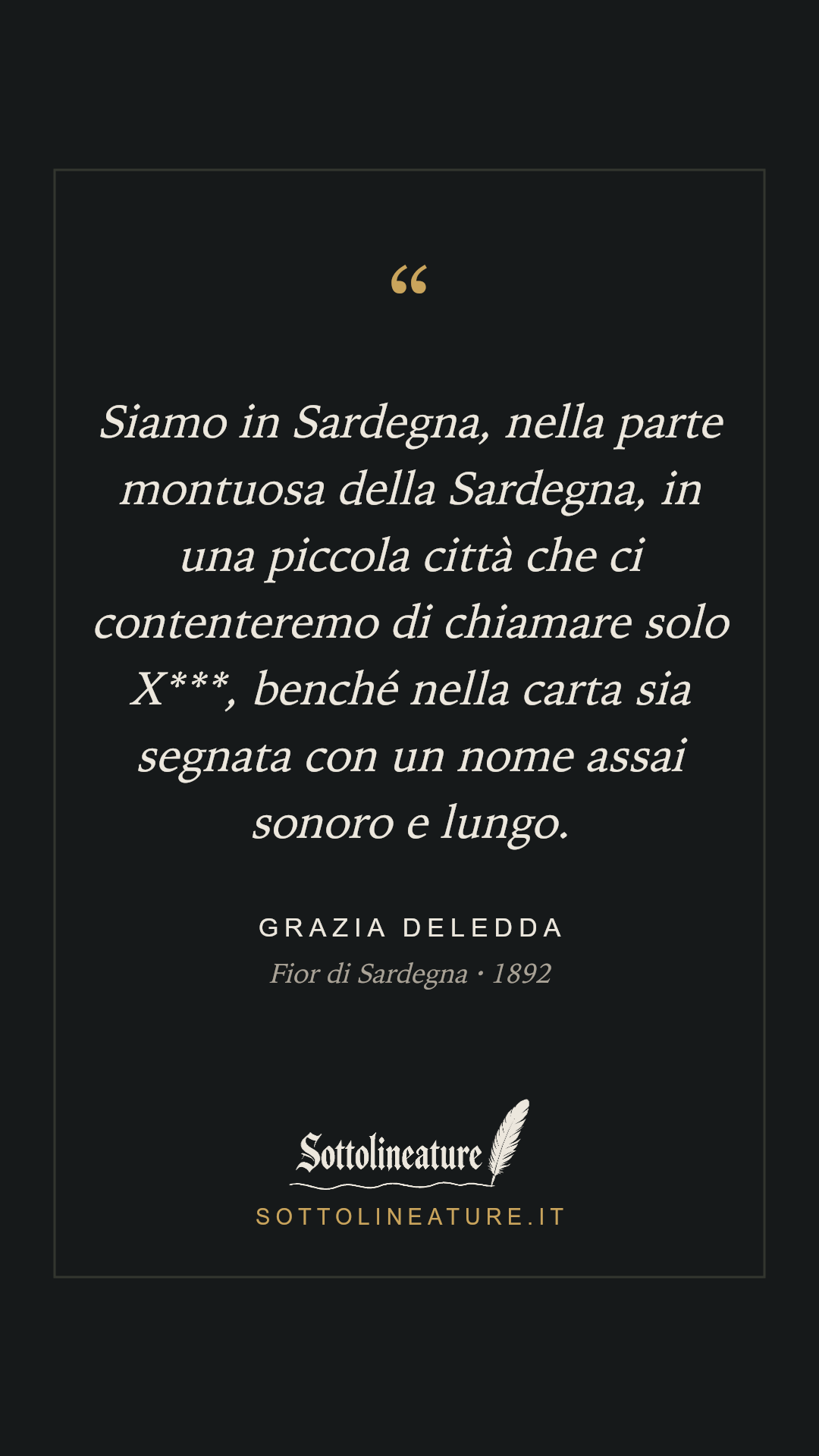 «Siamo in Sardegna, nella parte montuosa della Sardegna, in una piccola città che ci contenteremo di chiamare solo X***, benché nella carta sia segnata con un nome assai sonoro e lungo.» — Grazia Deledda, Fior di Sardegna (1892). Grafica Sottolineature, versione scura.