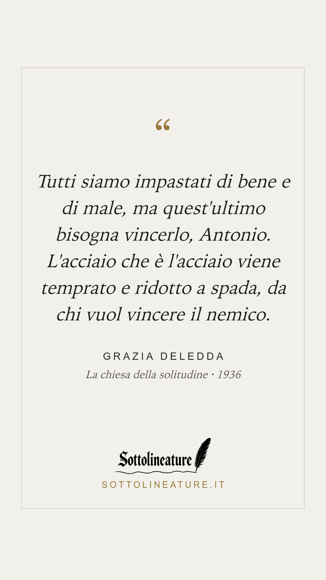 «Tutti siamo impastati di bene e di male, ma quest'ultimo bisogna vincerlo, Antonio. L'acciaio che è l'acciaio viene temprato e ridotto a spada, da chi vuol vincere il nemico.» — Grazia Deledda, La chiesa della solitudine (1936). Grafica Sottolineature, versione chiara.
