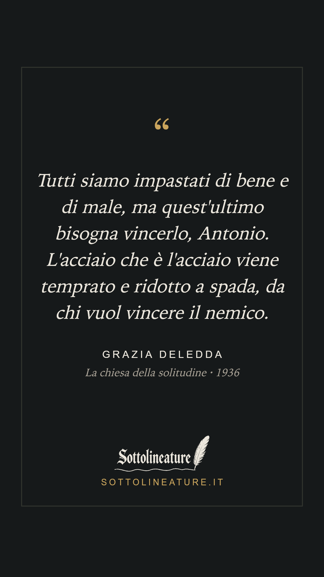 «Tutti siamo impastati di bene e di male, ma quest'ultimo bisogna vincerlo, Antonio. L'acciaio che è l'acciaio viene temprato e ridotto a spada, da chi vuol vincere il nemico.» — Grazia Deledda, La chiesa della solitudine (1936). Grafica Sottolineature, versione scura.