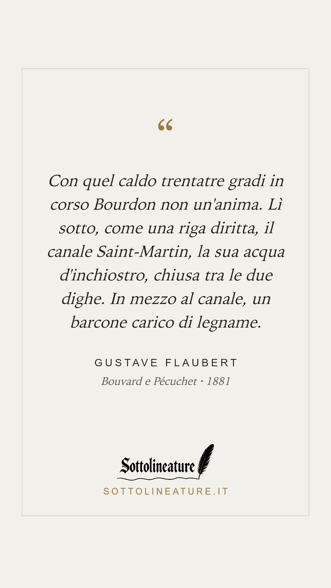 «Con quel caldo trentatre gradi in corso Bourdon non un'anima. Lì sotto, come una riga diritta, il canale Saint-Martin, la sua acqua d'inchiostro, chiusa tra le due dighe. In mezzo al canale, un barcone carico di legname.» — Gustave Flaubert, Bouvard e Pécuchet (1881). Grafica Sottolineature, versione chiara.