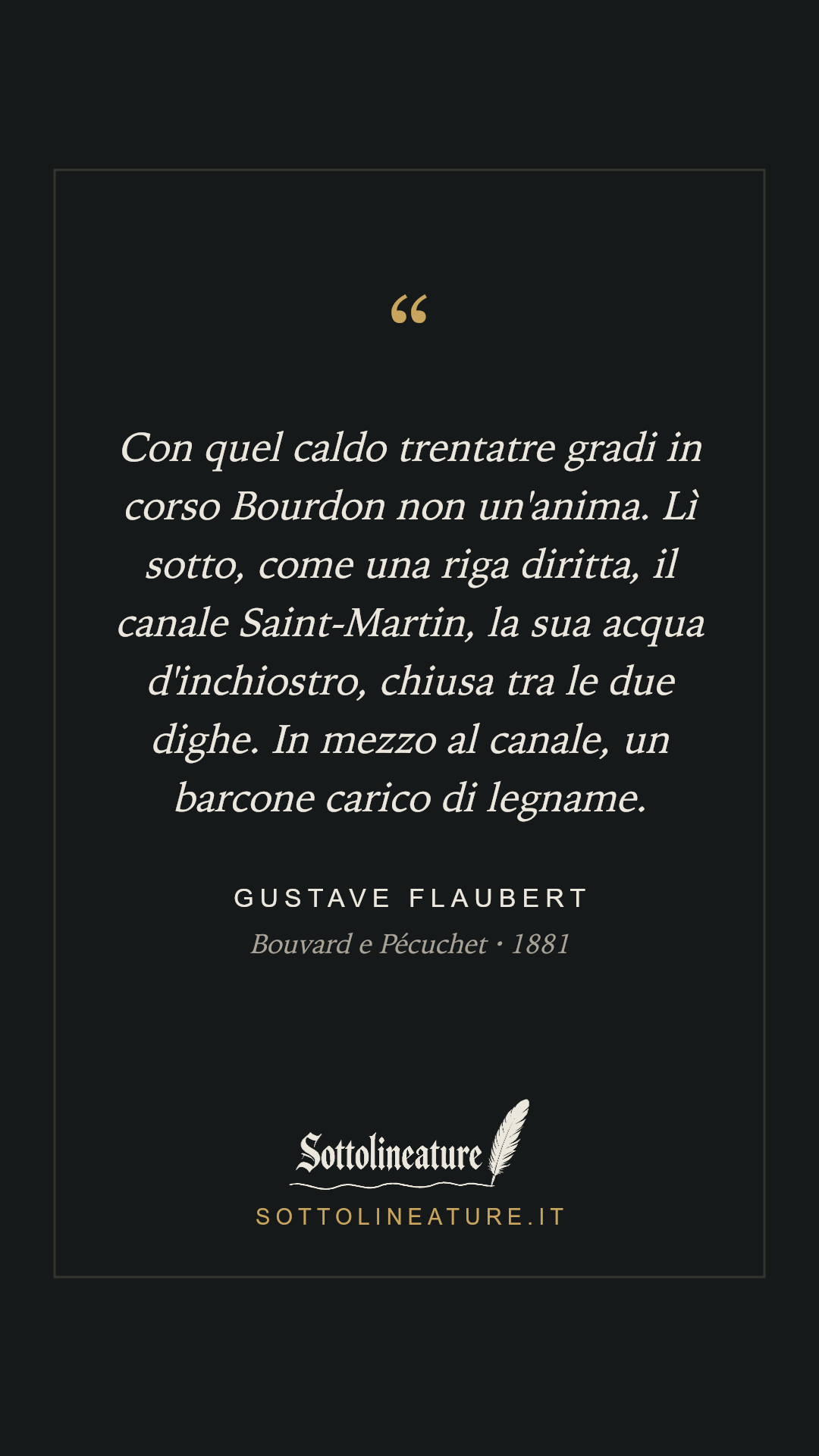 «Con quel caldo trentatre gradi in corso Bourdon non un'anima. Lì sotto, come una riga diritta, il canale Saint-Martin, la sua acqua d'inchiostro, chiusa tra le due dighe. In mezzo al canale, un barcone carico di legname.» — Gustave Flaubert, Bouvard e Pécuchet (1881). Grafica Sottolineature, versione scura.