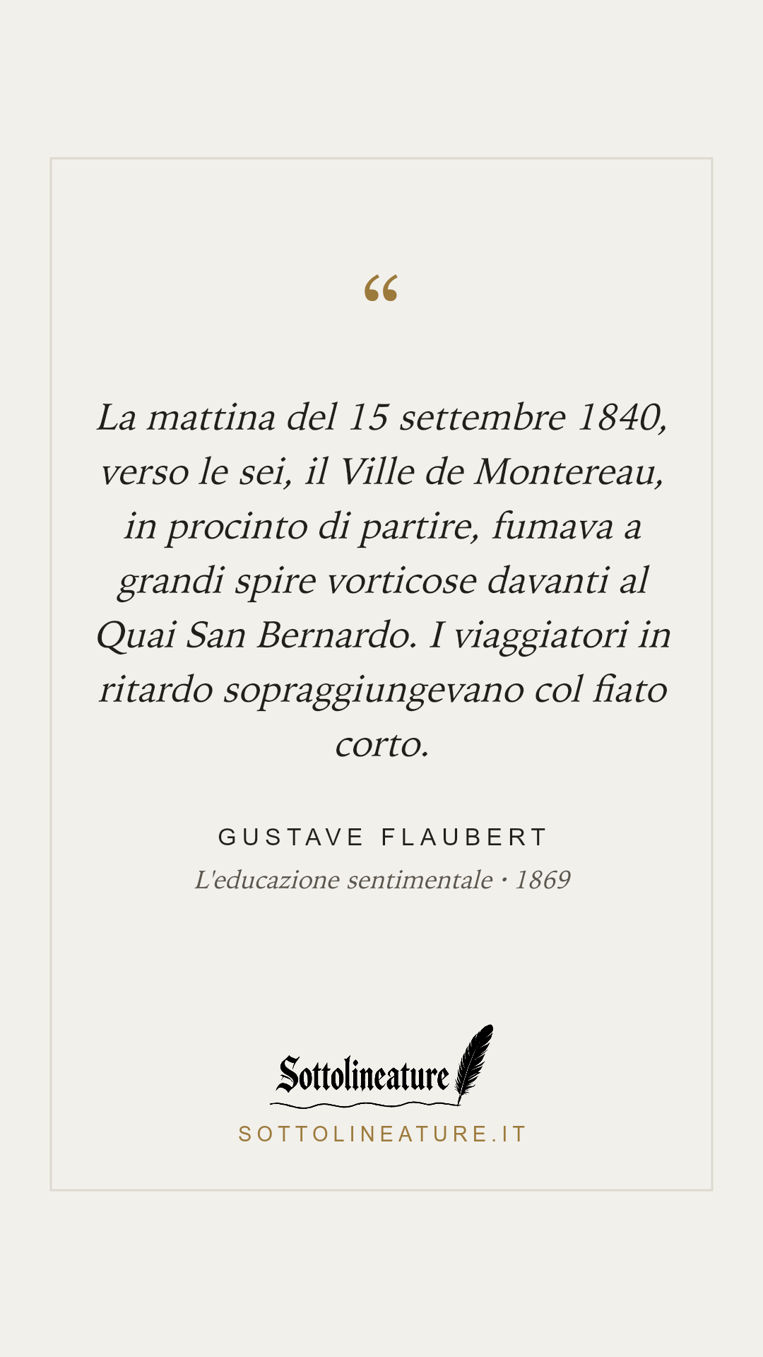 «La mattina del 15 settembre 1840, verso le sei, il Ville de Montereau, in procinto di partire, fumava a grandi spire vorticose davanti al Quai San Bernardo. I viaggiatori in ritardo sopraggiungevano col fiato corto.» — Gustave Flaubert, L'educazione sentimentale (1869). Grafica Sottolineature, versione chiara.