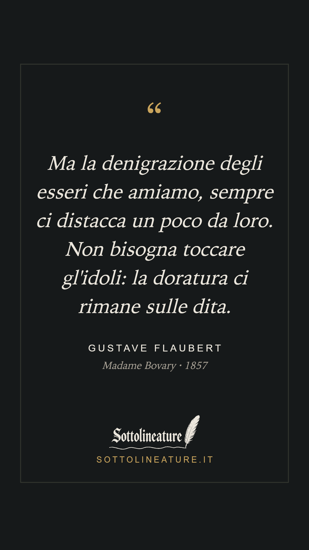 «Ma la denigrazione degli esseri che amiamo, sempre ci distacca un poco da loro. Non bisogna toccare gl'idoli: la doratura ci rimane sulle dita.» — Gustave Flaubert, Madame Bovary (1857). Grafica Sottolineature, versione scura.