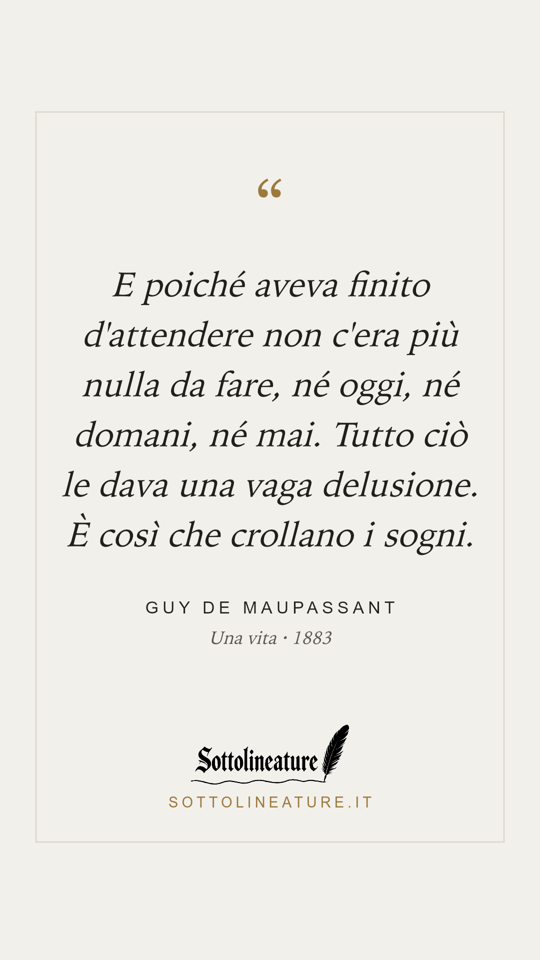 «E poiché aveva finito d'attendere non c'era più nulla da fare, né oggi, né domani, né mai. Tutto ciò le dava una vaga delusione. È così che crollano i sogni.» — Guy de Maupassant, Una vita (1883). Grafica Sottolineature, versione chiara.
