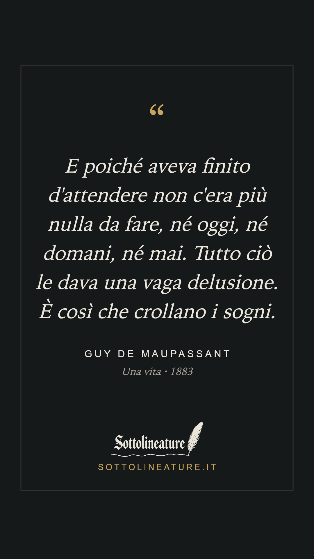 «E poiché aveva finito d'attendere non c'era più nulla da fare, né oggi, né domani, né mai. Tutto ciò le dava una vaga delusione. È così che crollano i sogni.» — Guy de Maupassant, Una vita (1883). Grafica Sottolineature, versione scura.