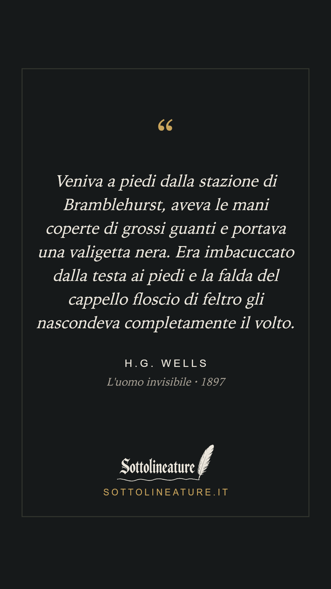 «Veniva a piedi dalla stazione di Bramblehurst, aveva le mani coperte di grossi guanti e portava una valigetta nera. Era imbacuccato dalla testa ai piedi e la falda del cappello floscio di feltro gli nascondeva completamente il volto.» — H.G. Wells, L'uomo invisibile (1897). Grafica Sottolineature, versione scura.