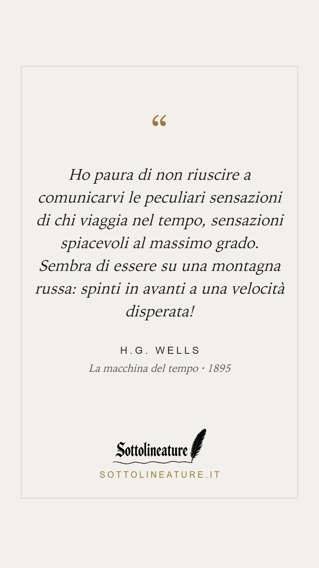 «Ho paura di non riuscire a comunicarvi le peculiari sensazioni di chi viaggia nel tempo, sensazioni spiacevoli al massimo grado. Sembra di essere su una montagna russa: spinti in avanti a una velocità disperata!» — H.G. Wells, La macchina del tempo (1895). Grafica Sottolineature, versione chiara.