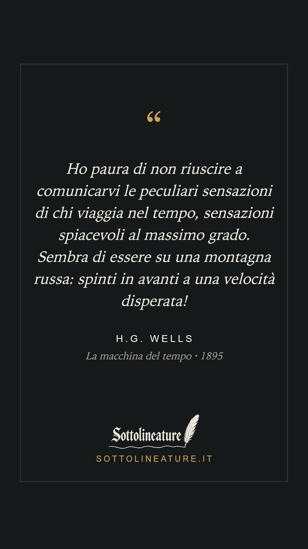 «Ho paura di non riuscire a comunicarvi le peculiari sensazioni di chi viaggia nel tempo, sensazioni spiacevoli al massimo grado. Sembra di essere su una montagna russa: spinti in avanti a una velocità disperata!» — H.G. Wells, La macchina del tempo (1895). Grafica Sottolineature, versione scura.
