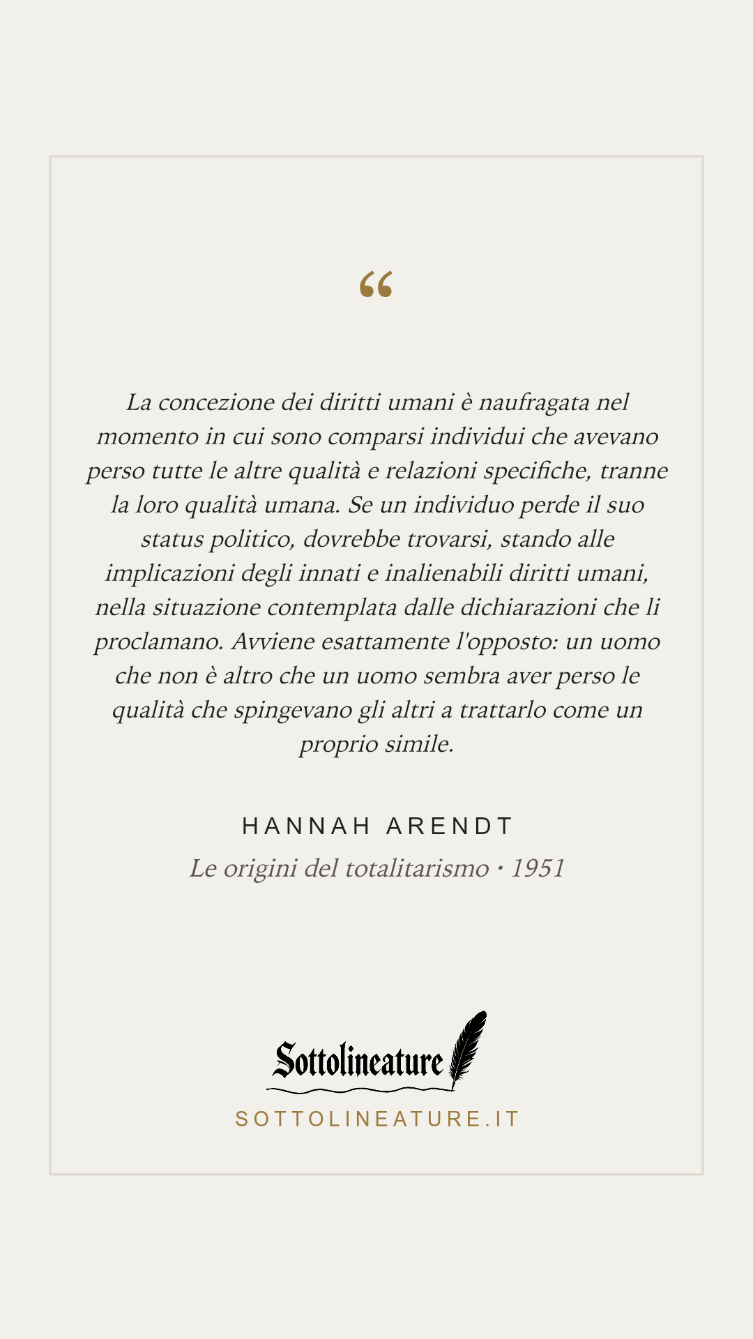 «La concezione dei diritti umani è naufragata nel momento in cui sono comparsi individui che avevano perso tutte le altre qualità e relazioni specifiche, tranne la loro qualità umana. Se un individuo perde il suo status politico, dovrebbe trovarsi, stando alle implicazioni degli innati e inalienabili diritti umani, nella situazione contemplata dalle dichiarazioni che li proclamano. Avviene esattamente l'opposto: un uomo che non è altro che un uomo sembra aver perso le qualità che spingevano gli altri a trattarlo come un proprio simile.» — Hannah Arendt, Le origini del totalitarismo (1951). Grafica Sottolineature, versione chiara.
