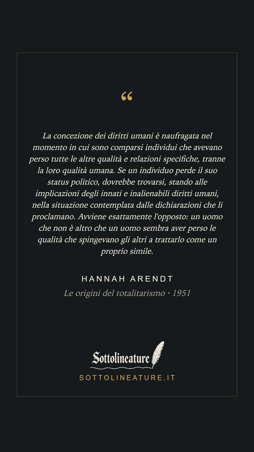 «La concezione dei diritti umani è naufragata nel momento in cui sono comparsi individui che avevano perso tutte le altre qualità e relazioni specifiche, tranne la loro qualità umana. Se un individuo perde il suo status politico, dovrebbe trovarsi, stando alle implicazioni degli innati e inalienabili diritti umani, nella situazione contemplata dalle dichiarazioni che li proclamano. Avviene esattamente l'opposto: un uomo che non è altro che un uomo sembra aver perso le qualità che spingevano gli altri a trattarlo come un proprio simile.» — Hannah Arendt, Le origini del totalitarismo (1951). Grafica Sottolineature, versione scura.