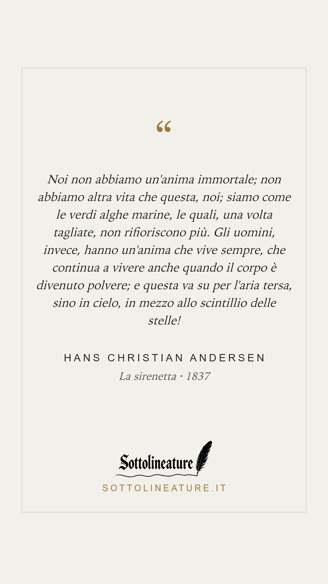 «Noi non abbiamo un'anima immortale; non abbiamo altra vita che questa, noi; siamo come le verdi alghe marine, le quali, una volta tagliate, non rifioriscono più. Gli uomini, invece, hanno un'anima che vive sempre, che continua a vivere anche quando il corpo è divenuto polvere; e questa va su per l'aria tersa, sino in cielo, in mezzo allo scintillio delle stelle!» — Hans Christian Andersen, La sirenetta (1837). Grafica Sottolineature, versione chiara.