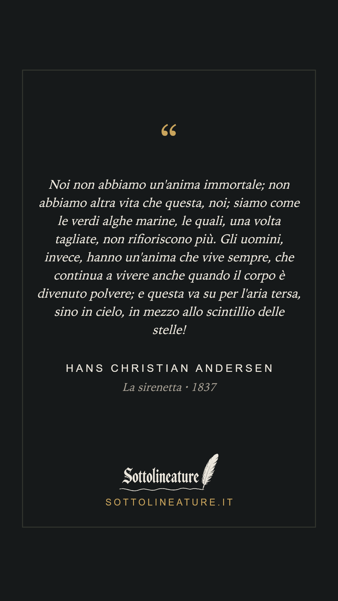 «Noi non abbiamo un'anima immortale; non abbiamo altra vita che questa, noi; siamo come le verdi alghe marine, le quali, una volta tagliate, non rifioriscono più. Gli uomini, invece, hanno un'anima che vive sempre, che continua a vivere anche quando il corpo è divenuto polvere; e questa va su per l'aria tersa, sino in cielo, in mezzo allo scintillio delle stelle!» — Hans Christian Andersen, La sirenetta (1837). Grafica Sottolineature, versione scura.