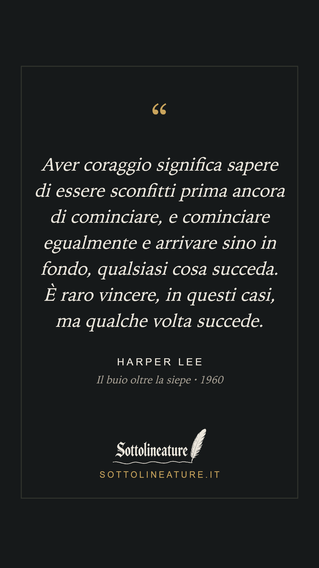 «Aver coraggio significa sapere di essere sconfitti prima ancora di cominciare, e cominciare egualmente e arrivare sino in fondo, qualsiasi cosa succeda. È raro vincere, in questi casi, ma qualche volta succede.» — Harper Lee, Il buio oltre la siepe (1960). Grafica Sottolineature, versione scura.