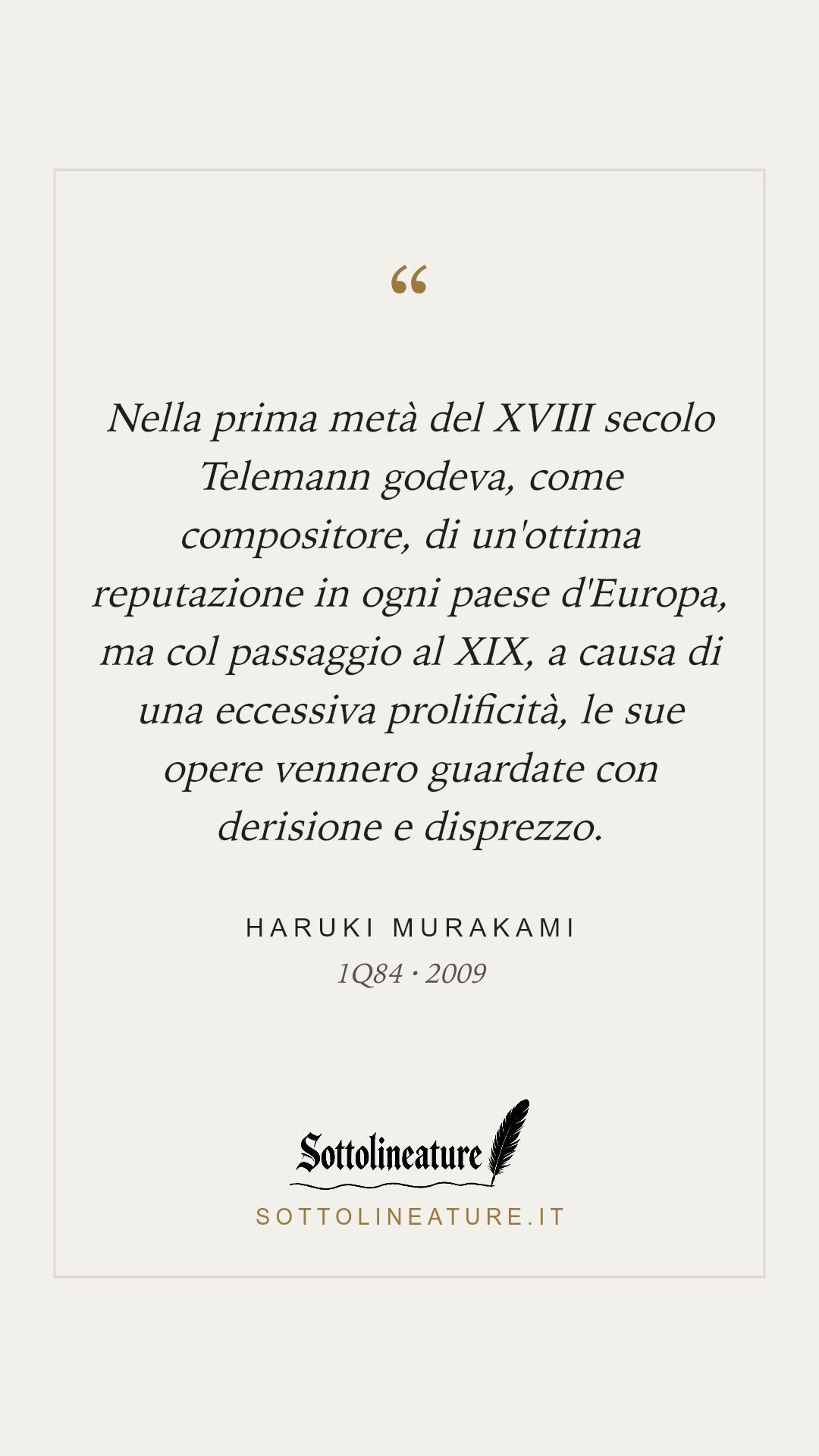 «Nella prima metà del XVIII secolo Telemann godeva, come compositore, di un'ottima reputazione in ogni paese d'Europa, ma col passaggio al XIX, a causa di una eccessiva prolificità, le sue opere vennero guardate con derisione e disprezzo.» — Haruki Murakami, 1Q84 (2009). Grafica Sottolineature, versione chiara.