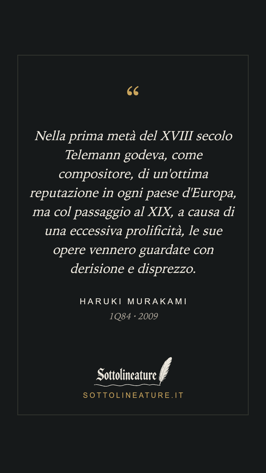 «Nella prima metà del XVIII secolo Telemann godeva, come compositore, di un'ottima reputazione in ogni paese d'Europa, ma col passaggio al XIX, a causa di una eccessiva prolificità, le sue opere vennero guardate con derisione e disprezzo.» — Haruki Murakami, 1Q84 (2009). Grafica Sottolineature, versione scura.