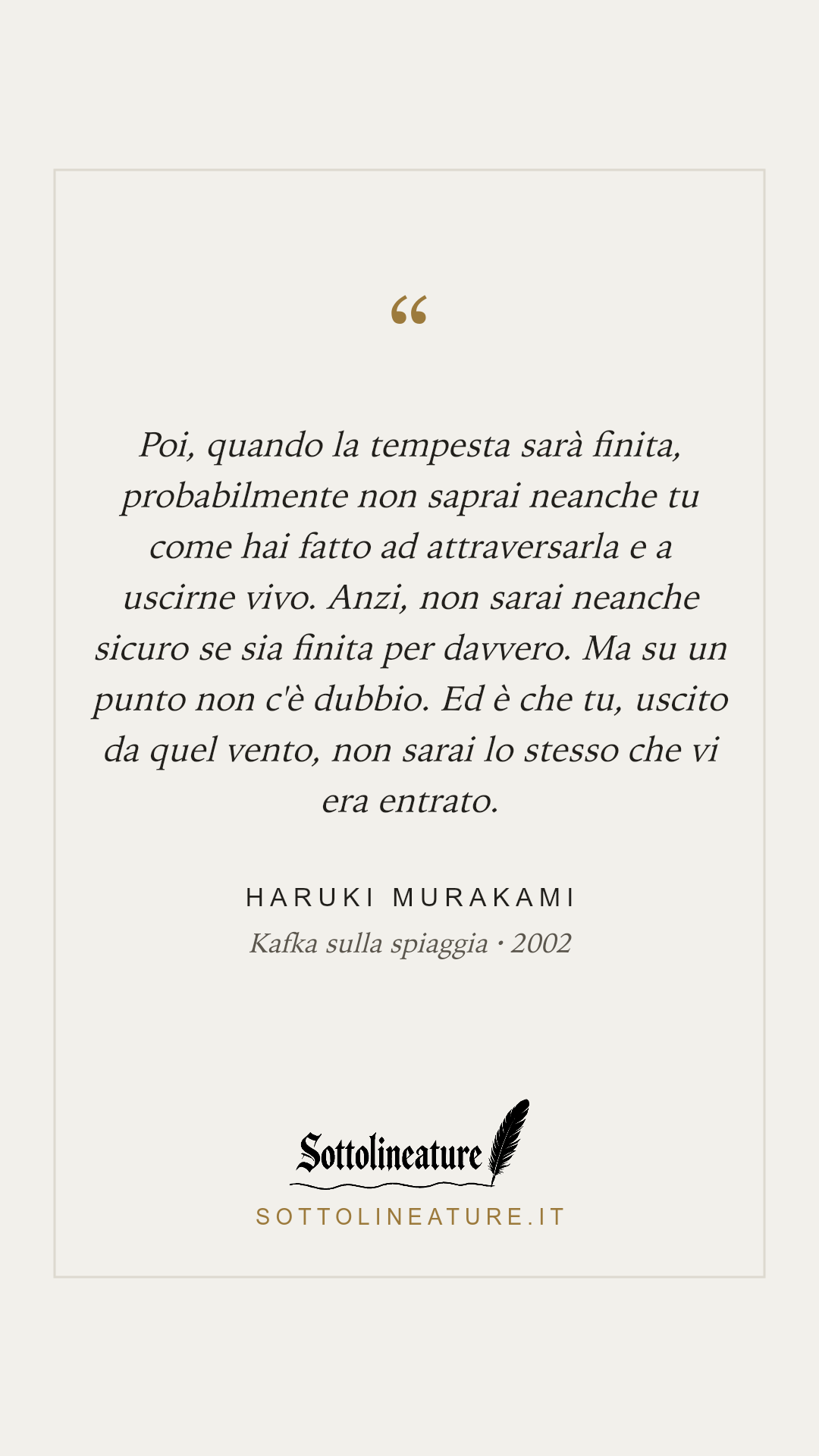 «Poi, quando la tempesta sarà finita, probabilmente non saprai neanche tu come hai fatto ad attraversarla e a uscirne vivo. Anzi, non sarai neanche sicuro se sia finita per davvero. Ma su un punto non c'è dubbio. Ed è che tu, uscito da quel vento, non sarai lo stesso che vi era entrato.» — Haruki Murakami, Kafka sulla spiaggia (2002). Grafica Sottolineature, versione chiara.
