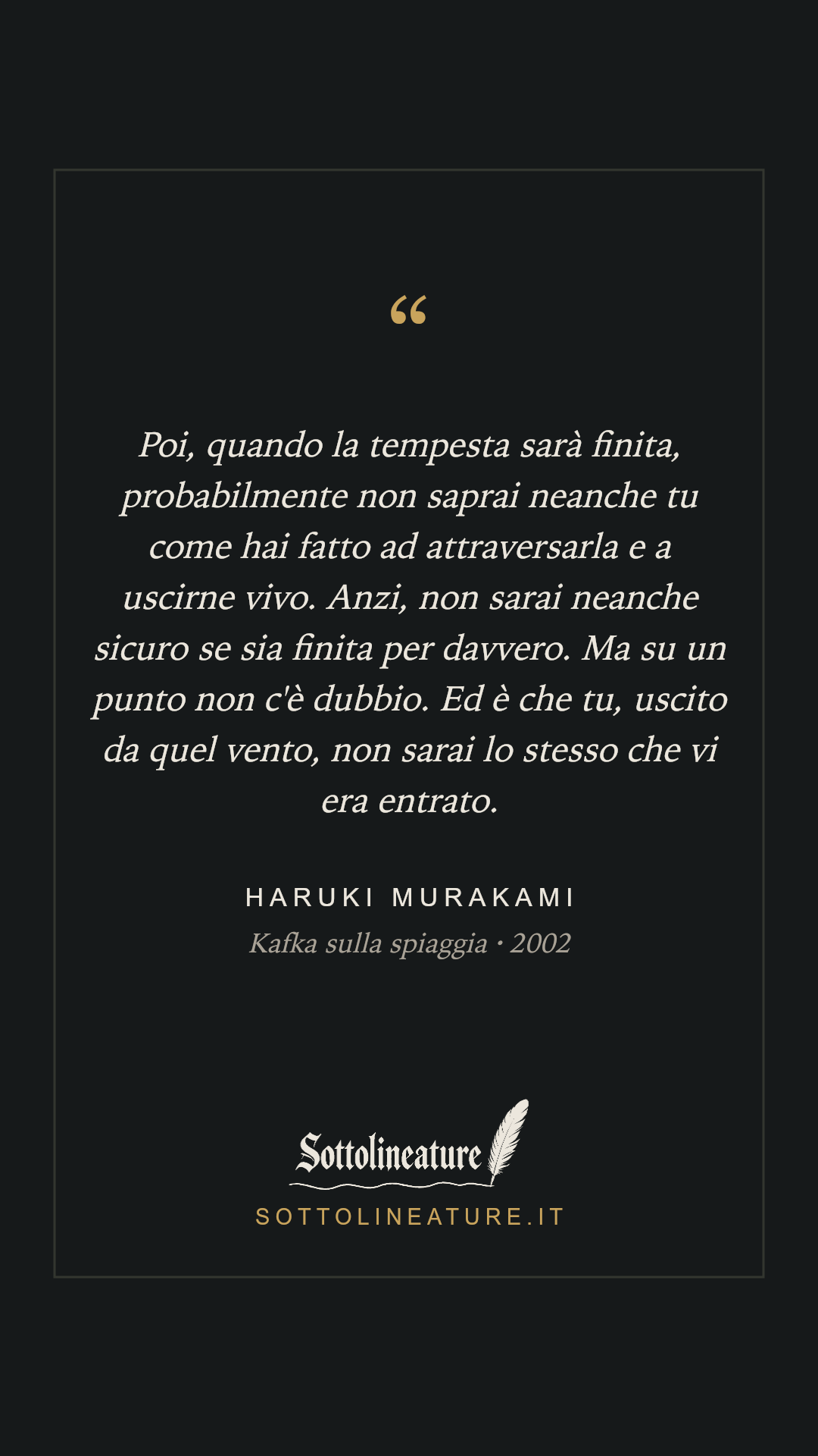 «Poi, quando la tempesta sarà finita, probabilmente non saprai neanche tu come hai fatto ad attraversarla e a uscirne vivo. Anzi, non sarai neanche sicuro se sia finita per davvero. Ma su un punto non c'è dubbio. Ed è che tu, uscito da quel vento, non sarai lo stesso che vi era entrato.» — Haruki Murakami, Kafka sulla spiaggia (2002). Grafica Sottolineature, versione scura.