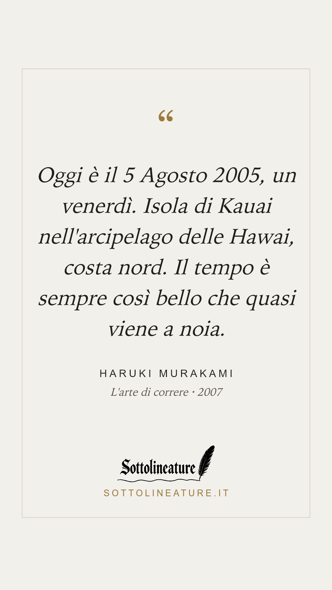 «Oggi è il 5 Agosto 2005, un venerdì. Isola di Kauai nell'arcipelago delle Hawai, costa nord. Il tempo è sempre così bello che quasi viene a noia.» — Haruki Murakami, L'arte di correre (2007). Grafica Sottolineature, versione chiara.
