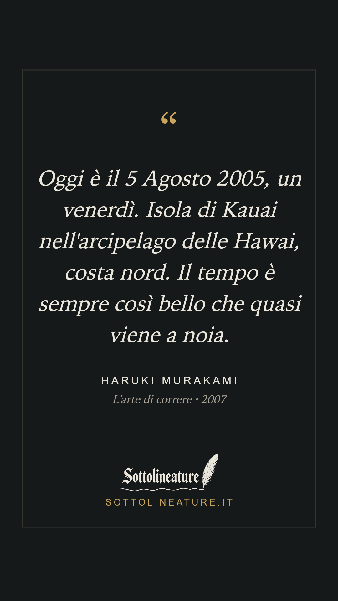 «Oggi è il 5 Agosto 2005, un venerdì. Isola di Kauai nell'arcipelago delle Hawai, costa nord. Il tempo è sempre così bello che quasi viene a noia.» — Haruki Murakami, L'arte di correre (2007). Grafica Sottolineature, versione scura.