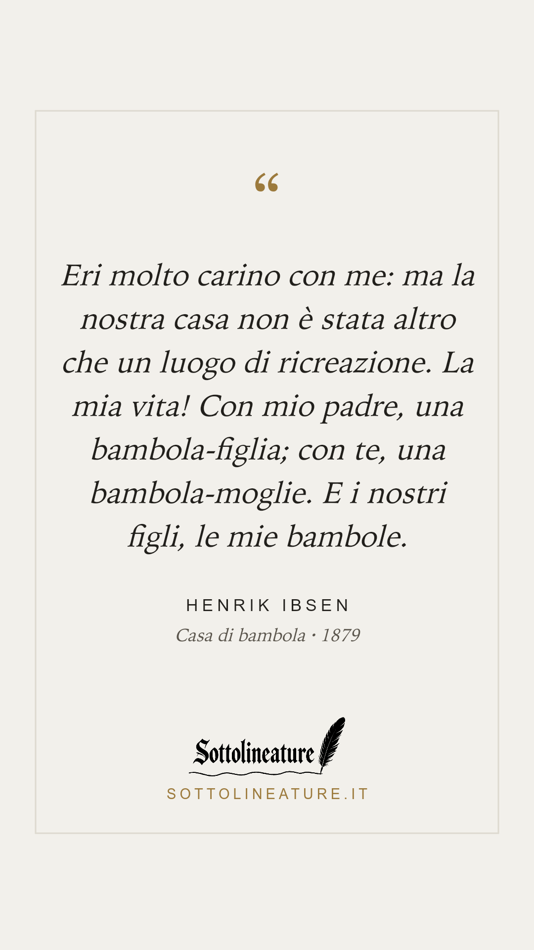«Eri molto carino con me: ma la nostra casa non è stata altro che un luogo di ricreazione. La mia vita! Con mio padre, una bambola-figlia; con te, una bambola-moglie. E i nostri figli, le mie bambole.» — Henrik Ibsen, Casa di bambola (1879). Grafica Sottolineature, versione chiara.