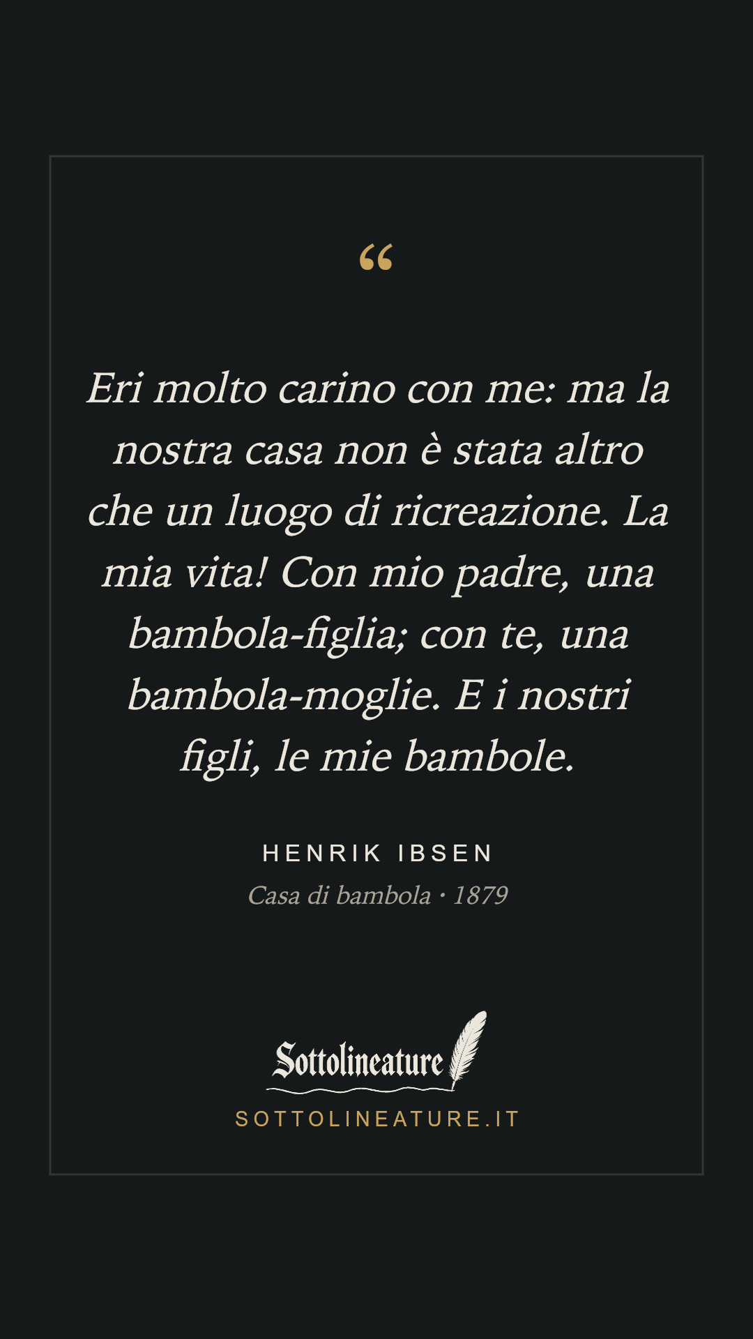 «Eri molto carino con me: ma la nostra casa non è stata altro che un luogo di ricreazione. La mia vita! Con mio padre, una bambola-figlia; con te, una bambola-moglie. E i nostri figli, le mie bambole.» — Henrik Ibsen, Casa di bambola (1879). Grafica Sottolineature, versione scura.