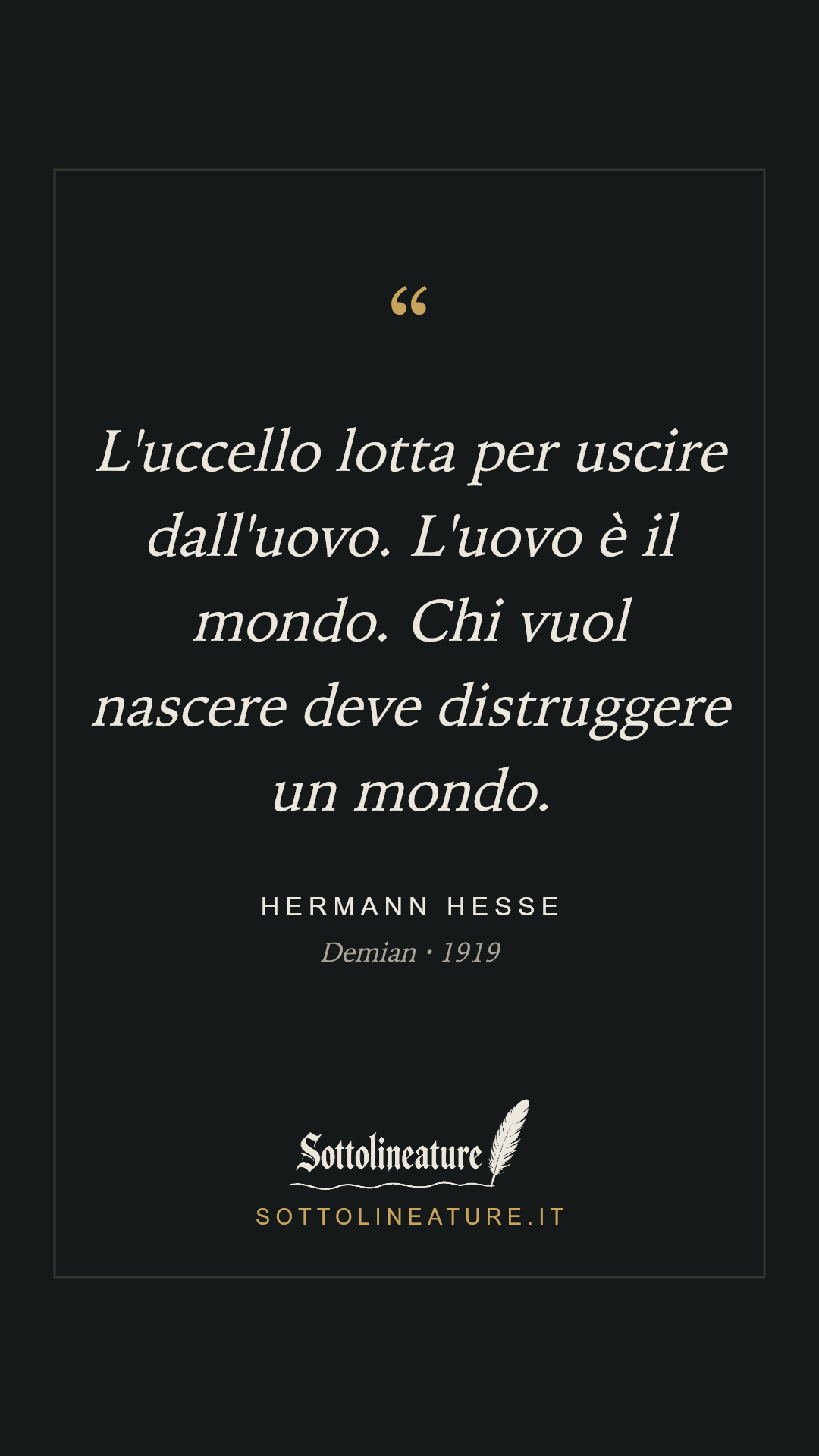 «L'uccello lotta per uscire dall'uovo. L'uovo è il mondo. Chi vuol nascere deve distruggere un mondo.» — Hermann Hesse, Demian (1919). Grafica Sottolineature, versione scura.
