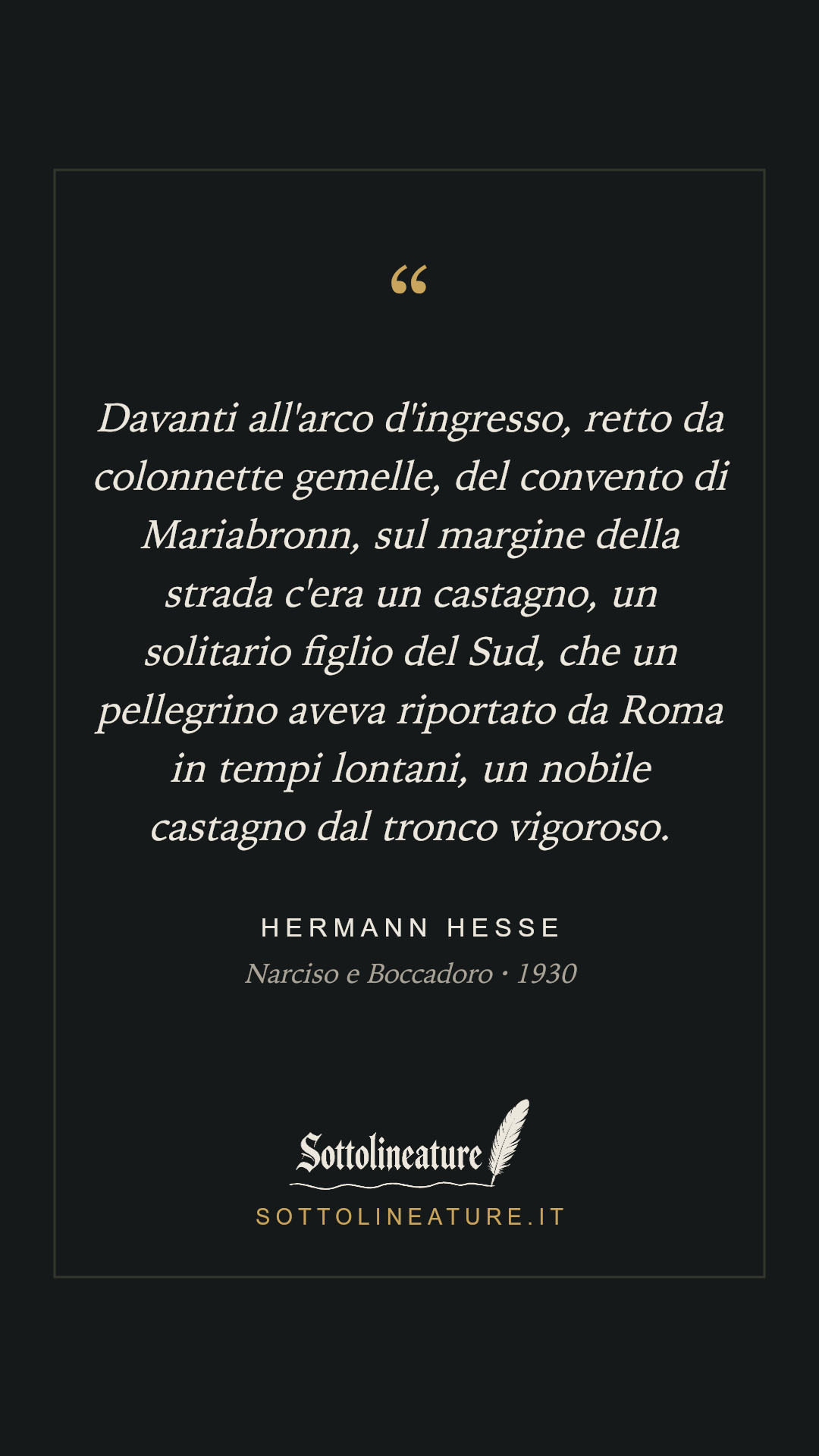 «Davanti all'arco d'ingresso, retto da colonnette gemelle, del convento di Mariabronn, sul margine della strada c'era un castagno, un solitario figlio del Sud, che un pellegrino aveva riportato da Roma in tempi lontani, un nobile castagno dal tronco vigoroso.» — Hermann Hesse, Narciso e Boccadoro (1930). Grafica Sottolineature, versione scura.