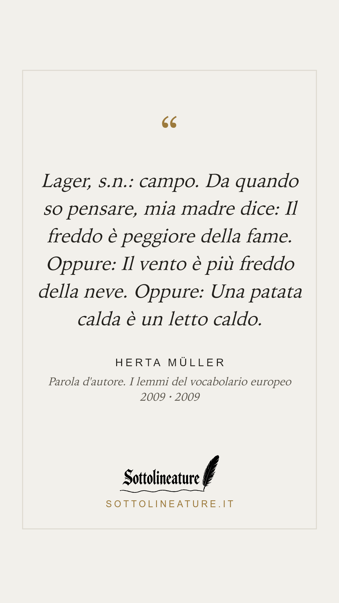 «Lager, s.n.: campo. Da quando so pensare, mia madre dice: Il freddo è peggiore della fame. Oppure: Il vento è più freddo della neve. Oppure: Una patata calda è un letto caldo.» — Herta Müller, Parola d'autore. I lemmi del vocabolario europeo 2009 (2009). Grafica Sottolineature, versione chiara.
