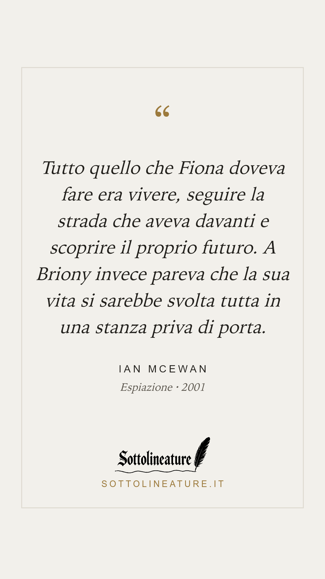 «Tutto quello che Fiona doveva fare era vivere, seguire la strada che aveva davanti e scoprire il proprio futuro. A Briony invece pareva che la sua vita si sarebbe svolta tutta in una stanza priva di porta.» — Ian McEwan, Espiazione (2001). Grafica Sottolineature, versione chiara.