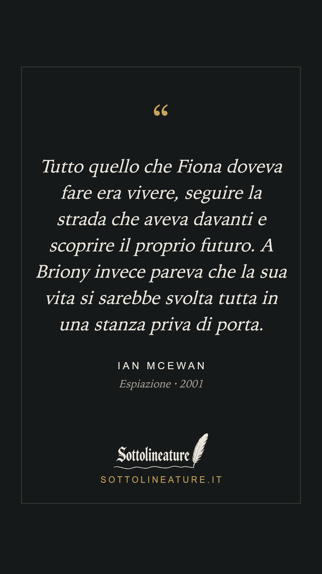«Tutto quello che Fiona doveva fare era vivere, seguire la strada che aveva davanti e scoprire il proprio futuro. A Briony invece pareva che la sua vita si sarebbe svolta tutta in una stanza priva di porta.» — Ian McEwan, Espiazione (2001). Grafica Sottolineature, versione scura.