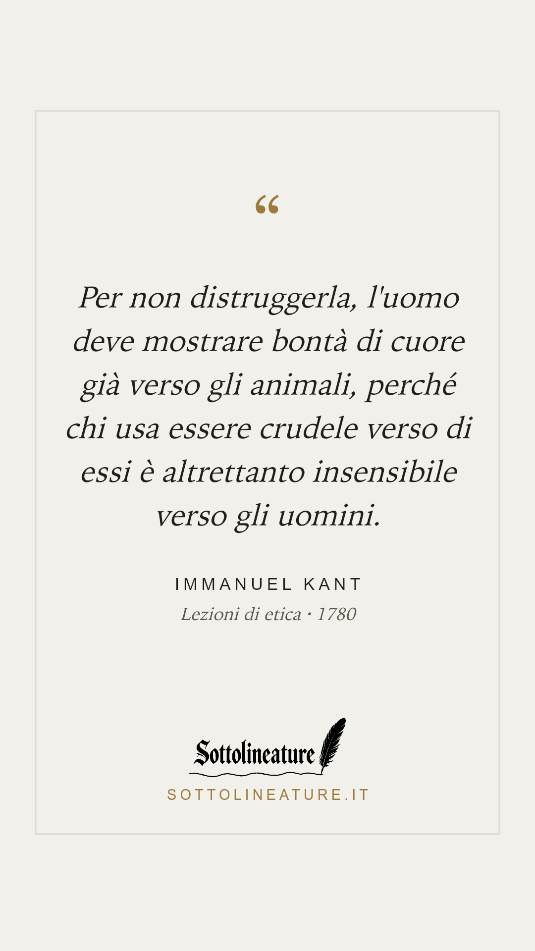 «Per non distruggerla, l'uomo deve mostrare bontà di cuore già verso gli animali, perché chi usa essere crudele verso di essi è altrettanto insensibile verso gli uomini.» — Immanuel Kant, Lezioni di etica (1780). Grafica Sottolineature, versione chiara.