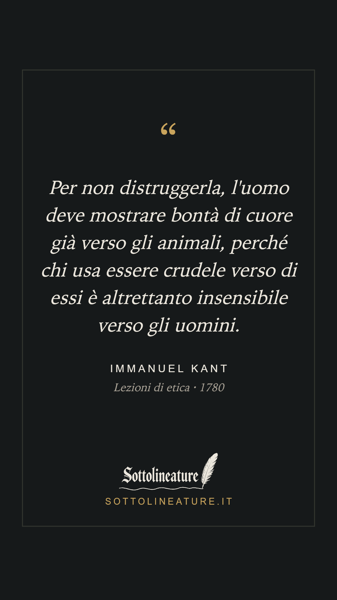 «Per non distruggerla, l'uomo deve mostrare bontà di cuore già verso gli animali, perché chi usa essere crudele verso di essi è altrettanto insensibile verso gli uomini.» — Immanuel Kant, Lezioni di etica (1780). Grafica Sottolineature, versione scura.