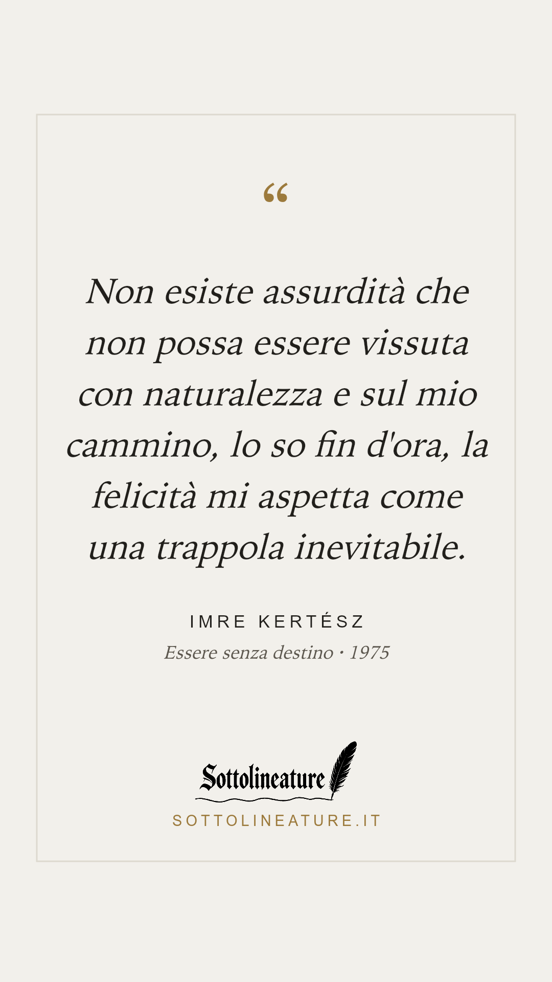 «Non esiste assurdità che non possa essere vissuta con naturalezza e sul mio cammino, lo so fin d'ora, la felicità mi aspetta come una trappola inevitabile.» — Imre Kertész, Essere senza destino (1975). Grafica Sottolineature, versione chiara.
