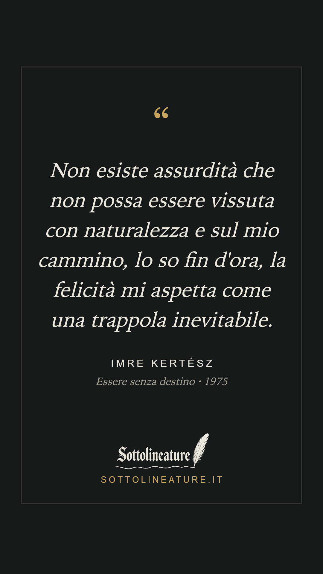 «Non esiste assurdità che non possa essere vissuta con naturalezza e sul mio cammino, lo so fin d'ora, la felicità mi aspetta come una trappola inevitabile.» — Imre Kertész, Essere senza destino (1975). Grafica Sottolineature, versione scura.