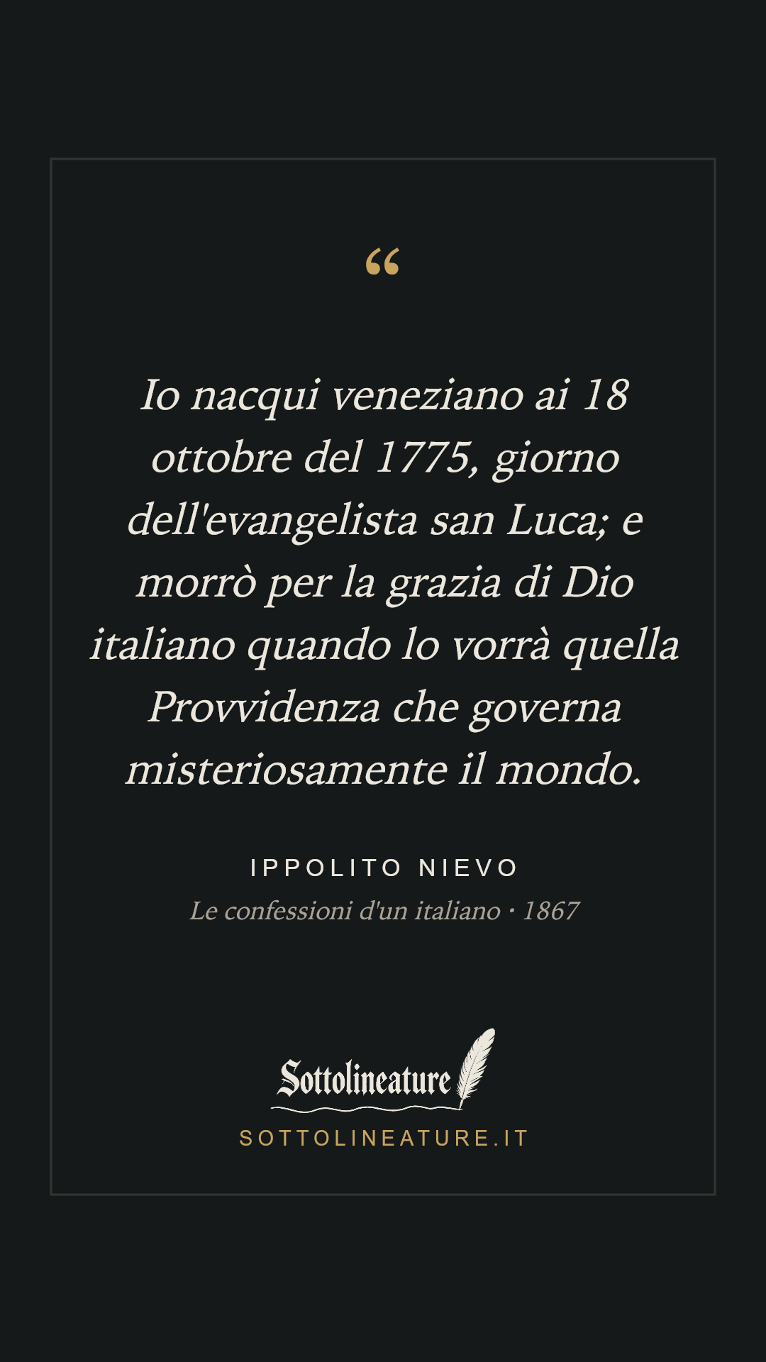 «Io nacqui veneziano ai 18 ottobre del 1775, giorno dell'evangelista san Luca; e morrò per la grazia di Dio italiano quando lo vorrà quella Provvidenza che governa misteriosamente il mondo.» — Ippolito Nievo, Le confessioni d'un italiano (1867). Grafica Sottolineature, versione scura.