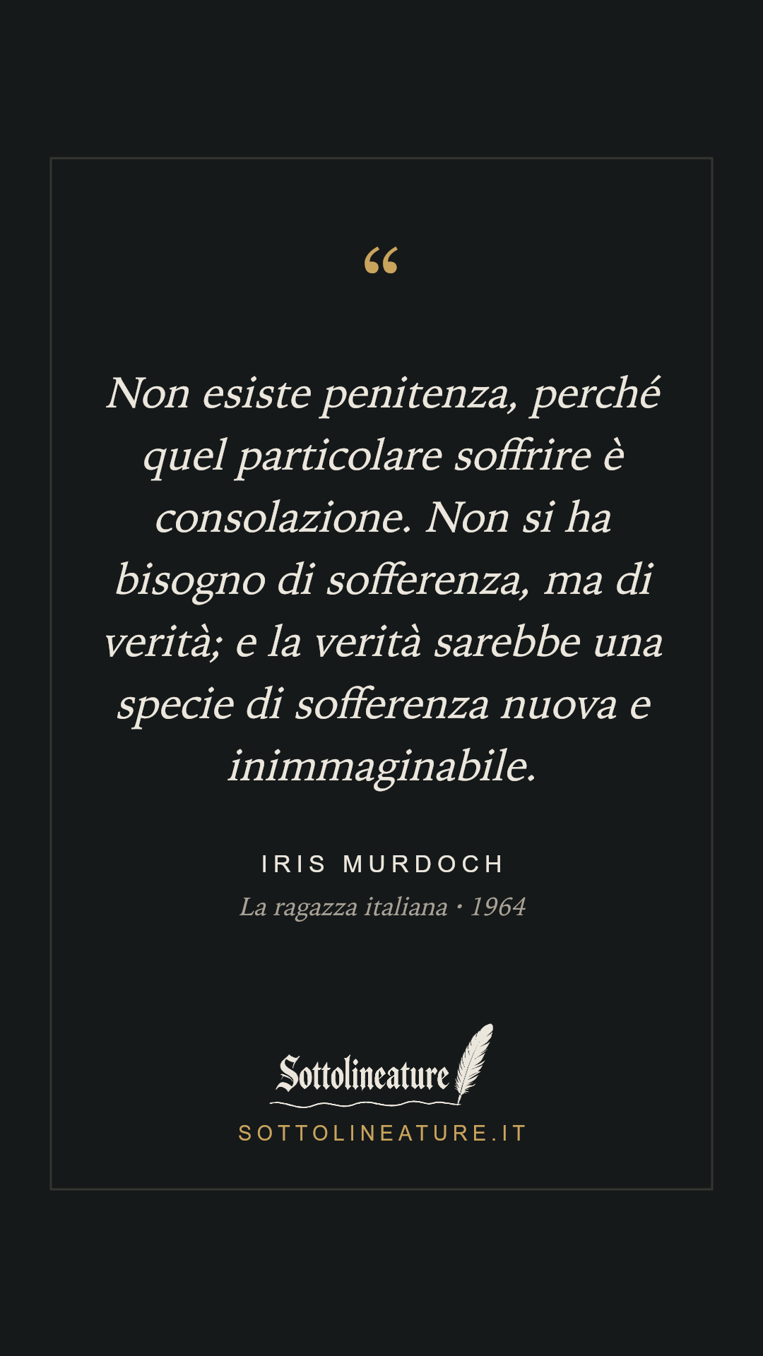 «Non esiste penitenza, perché quel particolare soffrire è consolazione. Non si ha bisogno di sofferenza, ma di verità; e la verità sarebbe una specie di sofferenza nuova e inimmaginabile.» — Iris Murdoch, La ragazza italiana (1964). Grafica Sottolineature, versione scura.