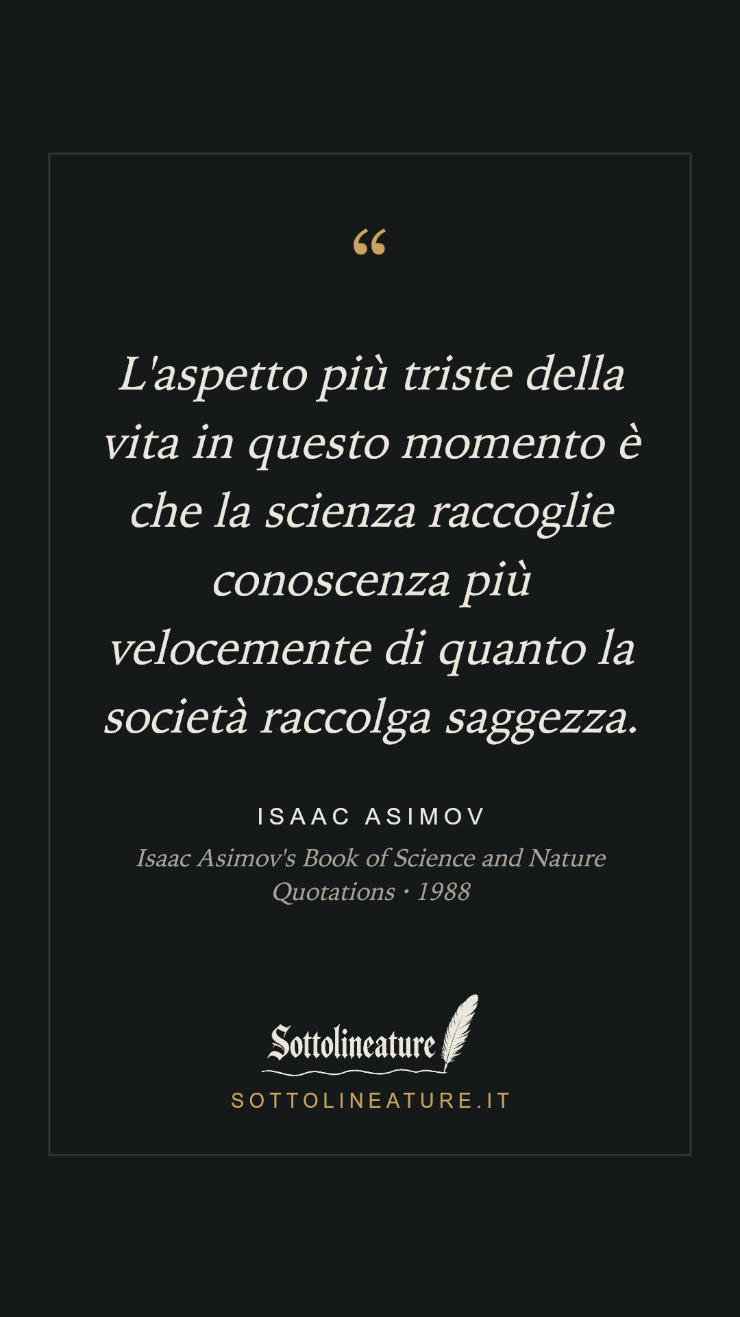 «L'aspetto più triste della vita in questo momento è che la scienza raccoglie conoscenza più velocemente di quanto la società raccolga saggezza.» — Isaac Asimov, Isaac Asimov's Book of Science and Nature Quotations (1988). Grafica Sottolineature, versione scura.