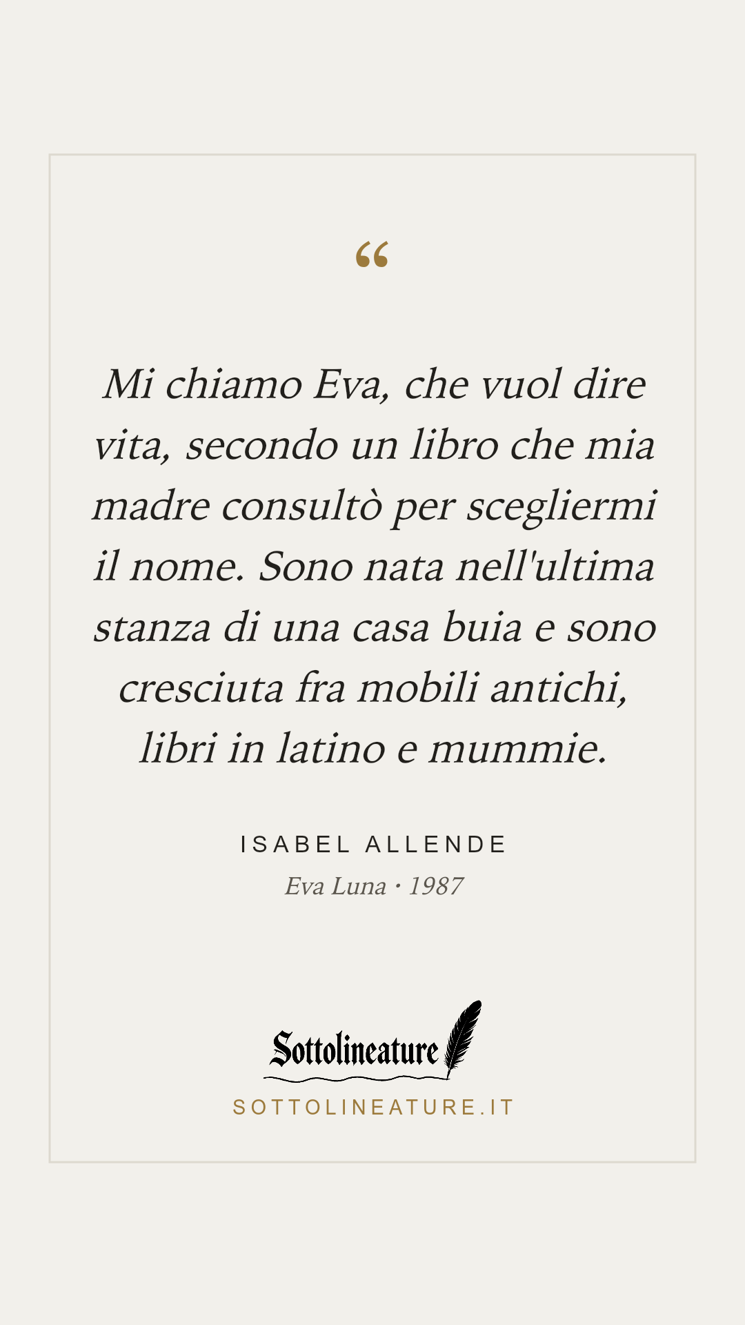 «Mi chiamo Eva, che vuol dire vita, secondo un libro che mia madre consultò per scegliermi il nome. Sono nata nell'ultima stanza di una casa buia e sono cresciuta fra mobili antichi, libri in latino e mummie.» — Isabel Allende, Eva Luna (1987). Grafica Sottolineature, versione chiara.