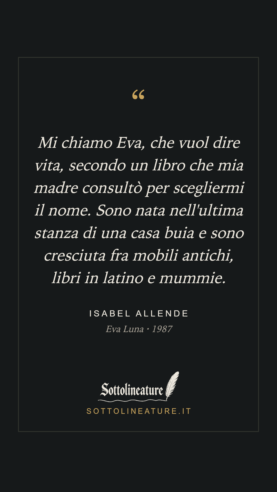«Mi chiamo Eva, che vuol dire vita, secondo un libro che mia madre consultò per scegliermi il nome. Sono nata nell'ultima stanza di una casa buia e sono cresciuta fra mobili antichi, libri in latino e mummie.» — Isabel Allende, Eva Luna (1987). Grafica Sottolineature, versione scura.