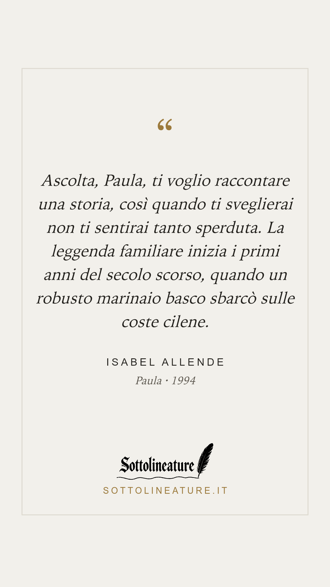 «Ascolta, Paula, ti voglio raccontare una storia, così quando ti sveglierai non ti sentirai tanto sperduta. La leggenda familiare inizia i primi anni del secolo scorso, quando un robusto marinaio basco sbarcò sulle coste cilene.» — Isabel Allende, Paula (1994). Grafica Sottolineature, versione chiara.