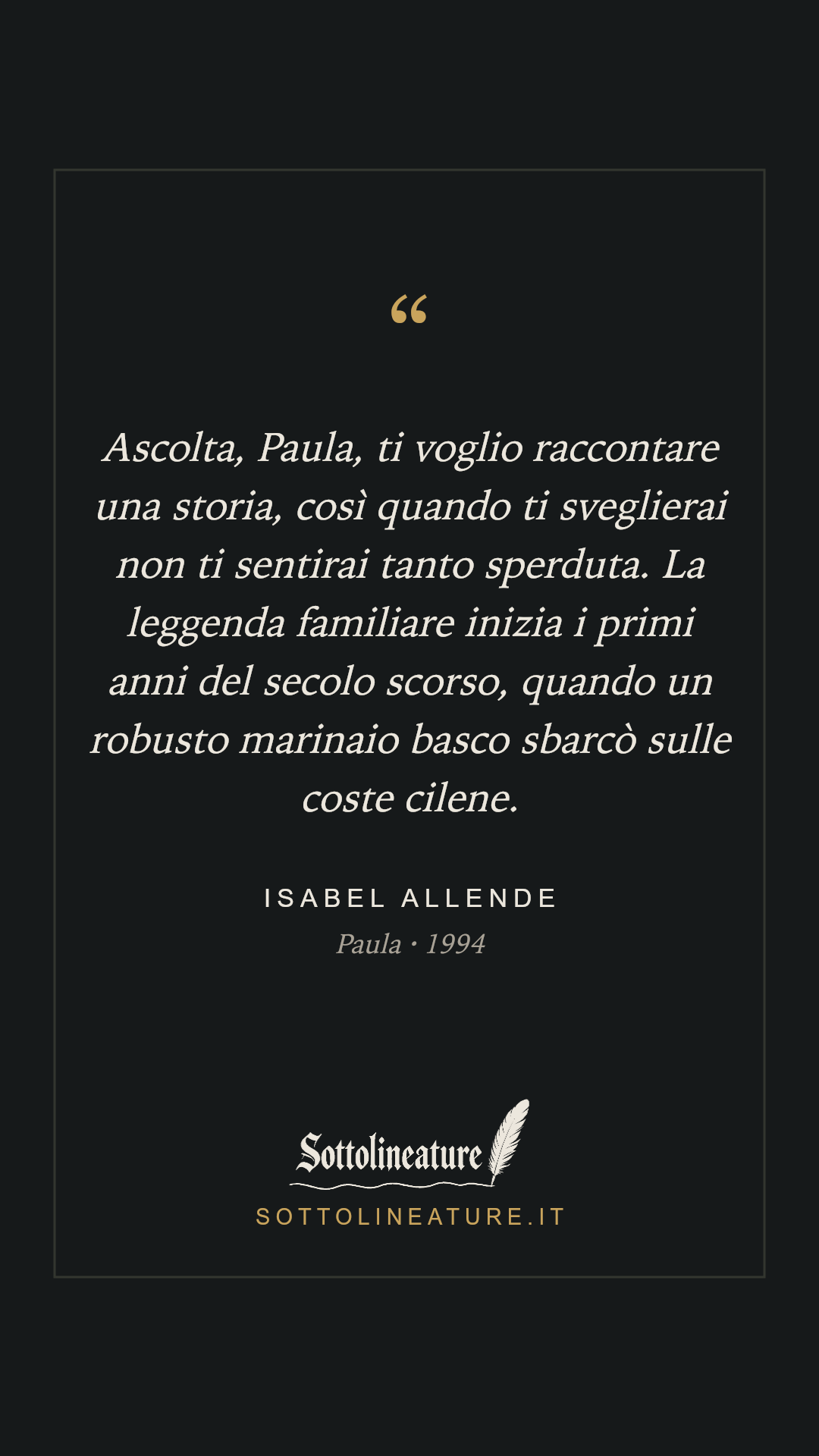 «Ascolta, Paula, ti voglio raccontare una storia, così quando ti sveglierai non ti sentirai tanto sperduta. La leggenda familiare inizia i primi anni del secolo scorso, quando un robusto marinaio basco sbarcò sulle coste cilene.» — Isabel Allende, Paula (1994). Grafica Sottolineature, versione scura.